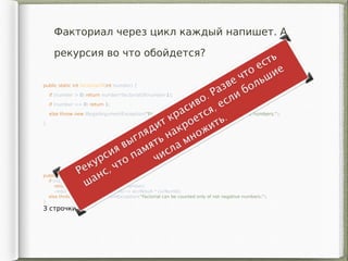 public static int factorialOf(int number) {
if (number > 0) return number*factorialOf(number-1);
if (number == 0) return 1;
else throw new IllegalArgumentException("Factorial can be counted only of not negative numbers.");
}
3 строчки!
Факториал через цикл каждый напишет. А
рекурсия во что обойдется?
public static int factorialOf(int number) {
if (number >= 0)
return IntStream.rangeClosed(2, number)
.reduce(1, (accResult, curNumb) -> accResult * curNumb);
else throw new IllegalArgumentException("Factorial can be counted only of not negative numbers.");
}
3 строчки!
 