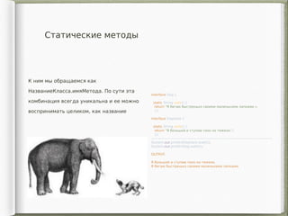 Статические методы
К ним мы обращаемся как
НазваниеКласса.имяМетода. По сути эта
комбинация всегда уникальна и ее можно
воспринимать целиком, как название
interface Dog {
static String walk() {
return "Я бегаю быстренько своими маленькими лапками.»;
}}
interface Elephant {
static String walk() {
return "Я большой и ступаю тихо но тяжело.";
}}
—————————————————————————————————————
System.out.println(Elephant.walk());
System.out.println(Dog.walk());
OUTPUT:
Я большой и ступаю тихо но тяжело.
Я бегаю быстренько своими маленькими лапками.
 