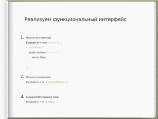 1. Можно по-старинке:
Elephant e = new Elephant() {
@Override
public boolean isProud() {
return false;
}
};
2. Можно по-модному:
Elephant e = () -> { return false; };
3. А можно без лишних слов:
Elephant e = () -> false;
Реализуем функциональный интерфейс
 