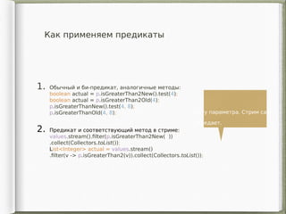 Как применяем предикаты
1. Обычный и би-предикат, аналогичные методы:
boolean actual = p.isGreaterThan2New().test(4);
boolean actual = p.isGreaterThan2Old(4);
p.isGreaterThanNew().test(4, 8);
p.isGreaterThanOld(4, 8);
2. Предикат и соответствующий метод в стриме:
values.stream().filter(p.isGreaterThan2New( ))
.collect(Collectors.toList());
List<Integer> actual = values.stream()
.filter(v -> p.isGreaterThan2(v)).collect(Collectors.toList());
Нету параметра. Стрим сам
передает.
 