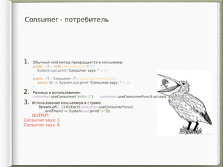 Consumer - потребитель
1. Обычный void метод превращается в консьюмер:
public <T> void useConsumer(T t){
System.out.print("Consumer says: " + t);
}
public <T> Consumer<T> useConsumerFunc(){
return (t) -> System.out.print("Consumer says: " + t);
}
2. Разница в использовании:
consumer.useConsumer("Hello ;)"); consumer.useConsumerFunc().accept("Hello ;)");
3. Использование консьюмера в стриме:
Stream.of(1, 6).forEach(consumer.useConsumerFunc()
.andThen(l -> System.out.print("n")));
OUTPUT:
Consumer says: 1
Consumer says: 6
 
