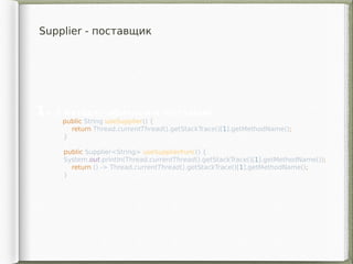 Supplier - поставщик
1. 2 метода - обычный и поставщик
    public String useSupplier() {
return Thread.currentThread().getStackTrace()[1].getMethodName();
}
public Supplier<String> useSupplierFunc() {
System.out.println(Thread.currentThread().getStackTrace()[1].getMethodName());
return () -> Thread.currentThread().getStackTrace()[1].getMethodName();
}
 