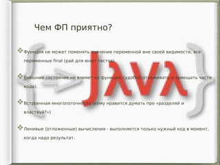 Чем ФП приятно?
Функция не может поменять значение переменной вне своей видимости, все
переменные final (рай для юнит тестов)
Внешние состояние не влияет на функцию (удобно отлаживать и замещать части
кода).
Встроенная многопоточность (кому нравится думать про «разделяй и
властвуй?»)
Ленивые (отложенные) вычисления - выполняется только нужный код в момент,
когда надо результат.
 