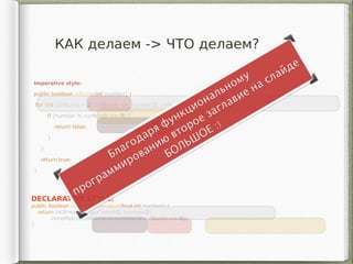 КАК делаем -> ЧТО делаем?
Imperative style:
public boolean isPrime(int number) {
for (int curNumb = 2; curNumb <= number/2; curNumb++) {
if (number % curNumb == 0) {
return false;
}
}
return true;
}
DECLARATIVE STYLE:
public boolean isPrimeDeclarative(final int number) {
return IntStream.rangeClosed(2, number/2)
.noneMatch(curNumb -> number % curNumb == 0);
}
 