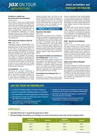 Jetzt anmelden auf 
www.jax-on-tour.de 
Architektur vs. Agilität, oder: 
Wer braucht schon noch Architekten? 
Matthias Bohlen 
Sind die Zeiten, in denen man sich stolz Architekt 
nennen und sich darauf etwas einbilden konnte, 
vorbei? Wenn die Architektur ganz agil allen „ge-hört“, 
wozu dann eine herausgehobene Rolle? In 
diesem Vortrag wird auf die Auswirkungen mo-derner, 
leichtgewichtiger Vorgehensweisen auf 
die Architektenrolle eingegangen und gezeigt, 
was gleich bleibt, was sich verändern muss und 
welche Herausforderungen sich daraus ergeben, 
wenn der Architekt auf einmal ein gleichrangiges 
Teammitglied wird. 
REST-konforme User Interfaces: ROCA und 
mehr Stefan Tilkov 
Eingezwängt zwischen statusbehafteten Kom-ponenten- 
Server-Frameworks auf der einen und 
Single-Page Apps auf der anderen Seite könn-te 
man meinen, die klassische Architektur von 
Webanwendungen hätte ausgedient. Das stimmt 
jedoch keineswegs: Schöpft man das Potenzial 
des Webs vernünftig aus, so stellt man fest, dass 
es gerade ohne ein Verbiegen der Grundprinzi-pien 
möglich ist, skalierbare und ergonomische 
Anwendungen zu entwickeln. ROCA (Resource-oriented 
Client Architecture, http://roca-style.org) 
ist der Name für einen Ansatz, der diesem Mus-ter 
folgt und sich vor allem durch den richtigen 
Einsatz von JavaScript sowie die Einhaltung von 
REST-Prinzipien auszeichnet. 
Lean Architecture Matthias Bohlen 
Wie können wir vermeiden, Architekturen zu 
entwickeln, die hochkomplex sind und Flexibi-lität 
an immer genau den Stellen eingebaut ha-ben, 
an denen wir sie gerade nicht brauchen? 
In dieser Session beschäftigen wir uns damit, 
wie sich durch den „Lean Architecture“-Ansatz 
Systeme umsetzen lassen, die immer nur das 
absolut Notwendige und manchmal sogar noch 
weniger umsetzen und mithilfe von besonders 
kurzen Feedback-Schleifen so früh wie irgend 
möglich Erkenntnisse über das gewinnen, was 
wir ansonsten immer erst verspätet von frus-trierten 
Anwendern zu hören bekommen. 
FREITAG | 21. September 2012 
Weg mit den alten Zöpfen! 
Stefan Tilkov 
Man gewöhnt sich an alles, auch an Architektur-muster 
und -paradigmen. Irgendwann werden sie 
zu Allgemeingut und so selbstverständlich, dass 
man überhaupt nicht mehr auf die Idee kommt, 
sie kritisch zu hinterfragen. Genau das werden 
wir in dieser Session tun – und an vielem rütteln, 
was uns unverrückbar scheint. Teilnehmern, die 
auf Kritik an objektorientierter Programmierung, 
persistenten Daten, Design Patterns im Allgemei-nen 
 oder dem Schichtenmuster im Besonderen 
allergisch reagieren, sollten dieser Session fern-bleiben. 
Der entspannte Architekt: Lean und Kanban in 
der Architekturarbeit Matthias Bohlen 
Moderne methodische Ansätze wie Kanban sind 
dazu geeignet, die kollaborative Erstellung von 
Ergebnissen in fast allen Kategorien von Wis-sensarbeit 
zu unterstützen. Dieser Vortrag zeigt, 
wie sie sich speziell für Architektur anwenden 
lassen und so den chronisch unter Termindruck 
leidenden Angehörigen der Architektenzunft zu 
einem entspannteren Dasein verhelfen. 
Der Architektur-Praxis-Workshop Teil 1 + 2 
Phillip Ghadir 
Gemeinsam mit den Teilnehmern wird ein einfa-ches 
fachliches System entwickelt. Dabei konkre-tisieren 
wir gemeinsam einige Anwendungsfälle, 
um dann kooperativ eine auf die Aufgabenstel-lung 
passende Softwarearchitektur zu entwerfen. 
Das System wird in jedem Fall über verschiedene 
Schnittstellen und unterschiedliche fachliche Pro-zesse 
verfügen, sodass es einige Herausforde-rungen 
gibt. 
Wir starten dabei mit der typischen Pre-Sales- 
Phase, in der nur unklare, sehr grobe Anforde-rungen 
vorliegen. Unser Beispielsystem ist mehr 
als nur „Hello World“, es erfordert eine Integration 
in eine heterogene Technologielandschaft. Das 
Architekturboard, das vor allem mit Teilnehmern 
der Session besetzt ist, steht vor spannenden 
Herausforderungen. 
NoSQL - Übersicht und Architekturen 
Eberhard Wolff 
NoSQL ist nicht ein einzelner Ansatz, sondern 
eine ganze Sammlung von neuen Persistenz-technologien. 
Daher stellt sich die Frage, wie die 
einzelnen NoSQL-Technologien gewinnbringend 
eingesetzt werden können und in welchen Si-tuationen 
welche konkrete Technologie genutzt 
werden sollte. Dieser Vortrag zeigt auf, welche 
Ansätze NoSQL zu bieten hat und welche Aus-wirkungen 
sie auf die Architektur von modernen 
Lösungen haben. 
NoSQL konkret: Redis und MongoDB 
Eberhard Wolff 
Als konkrete Beispiele für NoSQL-Technologien 
zeigt dieser Vortrag Redis als sehr schnellen In- 
Memory Key/Value Store, der viel mehr ist als nur 
eine Datenbank. Die zweite gezeigte Lösung ist 
MongoDB, ein Vertreter der dokumentenorientier-ten 
Systeme, die sehr breit einsetzbar sind und 
auch gut skalieren. Beide Technologien werden 
ganz praktisch an Codebeispielen und mit De-mos 
näher erläutert. 
21 intensive Architektur-Sessions mit klarem Praxisbezug. 
Sechs der bekanntesten Architekturexperten vor Ort erleben. 
Eine ideale Plattform für Erfahrungsaustausch und Networking. 
Zwei Keynotes am ersten und dritten Tag, sowie ein Panel mit 
allen Trainern am zweiten Abend. 
Come Together für bestes Networking am ersten 
und zweiten Abend mit Snacks und Freibier. 
Genießen Sie die All-inclusive-Verpflegung mit Erfrischungen 
und Snacks in den Pausen sowie ein leckeres Mittagsbuffet. 
Sie erhalten die Materialien aller Sessions in elektronischer 
Form zum bequemen Donwload. 
Ihr persönliches Zertifikat, hochwertige Laptoptasche, 
Gratismagazine, kostenloser Internetzugang... u.v.m. 
JAX ON TOUR IM ÜBERBLICK 
Early-Bird-Preise bis 17. August! Sie sparen bis zu 100 €! 
Bei gleichzeitiger Anmeldung von 3 Kollegen aus einem Unternehmen sparen Sie mit dem Kollegenrabatt! 
*alle Preise zzgl. ges. MwSt. 
Early Bird 
(inkl. Kollegenrabatt) 
Early Bird Standard 
(inkl. Kollegenrabatt) 
Standard 
SPECIALS 
Eintages-Pass 549 € 599 € 599 € 699 € 
Zweitages-Pass 899 € 999 € 999 € 1099 € 
Dreitages-Pass 1199 € 1299 € 1299 € 1399 € 
