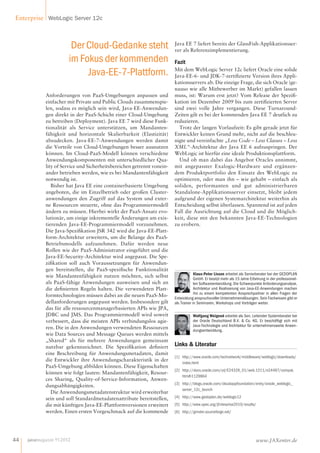 Enterprise WebLogic Server 12c 
Der Cloud-Gedanke steht 
im Fokus der kommenden 
Java-EE-7-Plattform. 
Anforderungen von PaaS-Umgebungen anpassen und 
einfacher mit Private und Public Clouds zusammenspie-len, 
sodass es möglich sein wird, Java-EE-Anwendun-gen 
direkt in der PaaS-Schicht einer Cloud-Umgebung 
zu betreiben (Deployment). Java EE 7 wird diese Funk-tionalität 
als Service unterstützen, um Mandanten-fähigkeit 
und horizontale Skalierbarkeit (Elastizität) 
abzudecken. Java-EE-7-Anwendungen werden damit 
die Vorteile von Cloud-Umgebungen besser ausnutzen 
können. Im Cloud-PaaS-Modell können verschiedene 
Anwendungskomponenten mit unterschiedlicher Qua-lity 
of Service und Sicherheitsbereichen getrennt vonein-ander 
betrieben werden, wie es bei Mandantenfähigkeit 
notwendig ist. 
Bisher hat Java EE eine containerbasierte Umgebung 
angeboten, die im Einzelbetrieb oder großen Cluster-anwendungen 
den Zugriff auf das System und exter-ne 
Ressourcen steuerte, ohne das Programmiermodell 
ändern zu müssen. Hierbei wirkt der PaaS-Ansatz evo-lutionär, 
um einige inkrementelle Änderungen am exis-tierenden 
Java-EE-Programmiermodell vorzunehmen. 
Die Java-Spezikation JSR 342 wird die Java-EE-Platt-form- 
Architektur erweitern, um die Belange des PaaS-Betriebsmodells 
aufzunehmen. Dafür werden neue 
Rollen wie der PaaS-Administrator eingeführt und die 
Java-EE-Security-Architektur wird angepasst. Die Spe-zi 
kation soll auch Voraussetzungen für Anwendun-gen 
bereitstellen, die PaaS-spezische Funktionalität 
wie Mandantenfähigkeit nutzen möchten, sich selbst 
als PaaS-fähige Anwendungen ausweisen und sich an 
die denierten Regeln halten. Die verwendeten Platt-formtechnologien 
müssen dabei an die neuen PaaS-Mo-dellanforderungen 
angepasst werden. Insbesondere gilt 
das für alle ressourcenmanagerbasierten APIs wie JPA, 
JDBC und JMS. Das Programmiermodell wird soweit 
verbessert, dass die meisten APIs verbindungslos agie-ren. 
Die in den Anwendungen verwendeten Ressourcen 
wie Data Sources und Message Queues werden mittels 
„Shared“ als für mehrere Anwendungen gemeinsam 
nutzbar gekennzeichnet. Die Spezikation deniert 
eine Beschreibung für Anwendungsmetadaten, damit 
die Entwickler ihre Anwendungscharakteristik in der 
PaaS-Umgebung abbilden können. Diese Eigenschaften 
können wie folgt lauten: Mandantenfähigkeit, Resour-ces 
Sharing, Quality-of-Service-Information, Anwen-dungsabhängigkeiten. 
Die Anwendungsmetadatenstruktur wird erweiterbar 
sein und soll Standardmetadatenattribute bereitstellen, 
die mit künftigen Java-EE-Plattformversionen erweitert 
werden. Einen ersten Vorgeschmack auf die kommende 
Java EE 7 liefert bereits der GlassFish-Applikationsser-ver 
als Referenzimplementierung. 
Fazit 
Mit dem WebLogic Server 12c liefert Oracle eine solide 
Java-EE-6- und JDK-7-zertizierte Version ihres Appli-kationsservers 
ab. Die einzige Frage, die sich Oracle (ge-nauso 
wie alle Mitbewerber im Markt) gefallen lassen 
muss, ist: Warum erst jetzt? Vom Release der Spezi- 
kation im Dezember 2009 bis zum zertizierten Server 
sind zwei volle Jahre vergangen. Diese Turnaround- 
Zeiten gilt es bei der kommenden JavaEE7 deutlich zu 
reduzieren. 
Trotz der langen Vorlaufzeit: Es gibt gerade jetzt für 
Entwickler keinen Grund mehr, nicht auf die beschleu-nigte 
und vereinfachte „Less Code – Less Classes – Less 
XML“-Architektur der JavaEE6 aufzuspringen. Der 
WebLogic ist hierfür eine ideale Produktionsplattform. 
Und ob man dabei das Angebot Oracles annimmt, 
mit angepasster Exalogic-Hardware und ergänzen-dem 
Produktportfolio den Einsatz des WebLogic zu 
optimieren, oder man ihn – wie gehabt – einfach als 
soliden, performanten und gut administrierbaren 
Standalone-Applikationsserver einsetzt, bleibt jedem 
aufgrund der eigenen Systemarchitektur weiterhin als 
Entscheidung selbst überlassen. Spannend ist auf jeden 
Fall die Ausrichtung auf die Cloud und die Möglich-keit, 
diese mit den bekannten Java-EE-Technologien 
zu erobern. 
Klaus-Peter Lisson arbeitet als Seniorberater bei der GEDOPLAN 
GmbH. Er besitzt mehr als 15 Jahre Erfahrung in der professionel-len 
Softwareentwicklung. Die Schwerpunkte Anforderungsanalyse, 
Architektur und Realisierung von Java-EE-Anwendungen machen 
ihn zu einem kompetenten Ansprechpartner in allen Fragen der 
Entwicklung anspruchsvoller Unternehmenslösungen. Sein Fachwissen gibt er 
als Trainer in Seminaren, Workshops und Vorträgen weiter. 
Wolfgang Weigend arbeitet als Sen. Leitender Systemberater bei 
der Oracle Deutschland B.V.  Co. KG. Er beschäftigt sich mit 
Java-Technologie und Architektur für unternehmensweite Anwen-dungsentwicklung. 
Links  Literatur 
[1] http://www.oracle.com/technetwork/middleware/weblogic/downloads/ 
index.html 
[2] http://docs.oracle.com/cd/E24329_01/web.1211/e24497/compat. 
htm#i1129864 
[3] http://blogs.oracle.com/cloudappfoundation/entry/oracle_weblogic_ 
server_12c_launch 
[4] http://www.gedoplan.de/weblogic12 
[5] http://www.spec.org/jEnterprise2010/results/ 
[6] http://grinder.sourceforge.net/ 
44 javamagazin 9 | 2012 www.JAXenter.de 
 