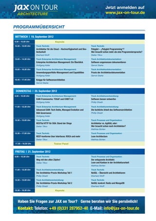 Jetzt anmelden auf 
www.jax-on-tour.de 
PROGRAMMÜBERSICHT 
MITTWOCH | 19. September 2012 
9.00 – 10.00 Uhr Keynote 
10.30 – 12.00 Uhr Track Technik: 
Architektur für die Cloud – Hochverfügbarkeit und Ska-lierbarkeit 
Eberhard Wolff 
Track Technik: 
Polyglot – „Polyglot Programming“? 
Wer braucht schon mehr als eine Programmiersprache? 
Stefan Tilkov 
13.00 – 14.30 Uhr Track Enterprise Architecture Management: 
Enterprise Architecture Management: Ein Überblick 
Wolfgang Keller 
Track Architekturdokumentation: 
Software angemessen dokumentieren 
Gernot Starke 
15.00 – 16.30 Uhr Track Enterprise Architecture Management: 
Anwendungsportfolio-Management und Capabilities 
Wolfgang Keller 
Track Architekturdokumentation: 
Praxis der Architekturdokumentation 
Gernot Starke 
16.45 – 17.45 Uhr Knigge für Softwarearchitekten 
Gernot Starke 
DONNERSTAG | 20. September 2012 
9.00 – 10.30 Uhr Track Enterprise Architecture Management: 
EAM-Frameworks: TOGAF und COBIT 5.0 
Wolfgang Keller 
Track Architekturentwicklung: 
Software besser entwerfen 
Phillip Ghadir 
11.00 – 12.30 Uhr Track Enterprise Architecture Management: 
Advanced EAM: Tech Debts, Managed Evolution und 
SOA Governance 
Wolfgang Keller 
Track Architekturentwicklung: 
Die fachliche Arbeit des Softwarearchitekten 
Phillip Ghadir 
13.30 – 15.00 Uhr Track Technik: 
RESTful HTTP für SOA: Stand der Dinge 
Stefan Tilkov 
Track Prozesse und Organisation: 
Architektur vs. Agilität, oder: 
Wer braucht schon noch Architekten? 
Matthias Bohlen 
15.30 – 17.00 Uhr Track Technik: 
REST-konforme User Interfaces: ROCA und mehr 
Stefan Tilkov 
Track Prozesse und Organisation: 
Lean Architecture 
Matthias Bohlen 
17.30 – 18.30 Uhr Trainer Panel 
FREITAG | 21. September 2012 
9.00 – 10.30 Uhr Track Technik: 
Weg mit den alten Zöpfen! 
Stefan Tilkov 
Track Prozesse und Organisation: 
Der entspannte Architekt: 
Lean und Kanban in der Architekturarbeit 
Matthias Bohlen 
11.00 – 12.30 Uhr Track Architekturentwicklung: 
Der Architektur-Praxis-Workshop Teil 1 
Phillip Ghadir 
Track Technik: 
NoSQL – Übersicht und Architekturen 
Eberhard Wolff 
13.30 – 15.00 Uhr Track Architekturentwicklung: 
Der Architektur-Praxis-Workshop Teil 2 
Phillip Ghadir 
Track Technik: 
NoSQL konkret: Redis und MongoDB 
Eberhard Wolff 
15.30 – 16.30 Uhr Keynote 
Haben Sie Fragen zur JAX on Tour? Gerne beraten wir Sie persönlich! 
Kontakt: Telefon: +49 (0)331 287952-40 E-Mail: info@jax-on-tour.de 
 