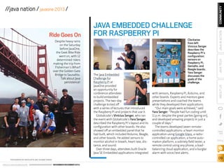PHOTOGRAPHS BY ARUN GUPTA AND YOLANDE POIRIER

ORACLE.COM/JAVAMAGAZINE  ////////////////////////////////  NOVEMBER/DECEMBER 2013

The Java Embedded
Challenge for
Raspberry Pi at
JavaOne provided
an opportunity for
conference attendees
to build embedded
projects. The two-day
challenge kicked off
with a series of lectures that introduced
the Raspberry Pi and projects that use it.
Globalcode’s Vinicius Senger, who ran
the event with Globalcode’s Yara Senger,
described the Raspberry Pi’s layout and its
configuration with other boards. He also
showed off an embedded panel that he
had built, which included Arduino, Beagle,
and other boards. He added sensors to
monitor alcohol in breath, heart rate, distance, and sound.
Over three days, attendees built Oracle
Java SE Embedded applications integrated

Clockwise
from left:
Vinicius Senger
describes the
Raspberry Pi’s
configuration;
sensors on
Raspberry Pi,
Gemalto, and
Beagle boards;
Yara Senger
discusses the
goals of the
challenge.

with sensors, Raspberry Pi, Arduino, and
other boards. Experts and mentors gave
presentations and coached the teams
while they developed their applications.
“Our main goals were achieved,” said
Yara Senger. “People had fun coding until
11 p.m. despite the great parties [going on],
and developed amazing projects in just a
couple of days.”
The teams developed seven remotecontrolled applications: a heart monitor
application using Google Glass, a radiocontrolled car application, a home automation platform, a sobriety field tester, a
remote control using any phone, a loadbalancing cloud application, and a burglar
alarm with voice/text alerts.

COMMUNITY
JAVA IN ACTION

Despite heavy rains
on the Saturday
before JavaOne,
the Geek Bike Ride
went on, with 12
determined riders
making the trip from
Fisherman’s Wharf
over the Golden Gate
Bridge to Sausalito.
Talk about Java
persistence!

JAVA TECH

Ride Goes On

JAVA EMBEDDED CHALLENGE
FOR RASPBERRY PI

ABOUT US

//java nation / javaone 2013 /

blog

09

 