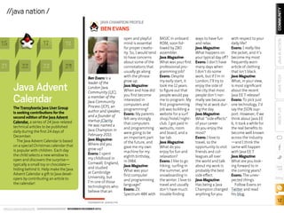 17

15
21

22

18

23

24

Java Advent
Calendar

The Transylvania Java User Group
is seeking contributions for the
second edition of the Java Advent
Calendar, a series of 24 Java-related
technical articles to be published
daily during the first 24 days of
December.
The Java Advent Calendar is based
on a special Christmas calendar that
is popular with children. Each day
the child selects a new window to
open and discovers the surprise—
typically a small toy or chocolate—
hiding behind it. Help make the Java
Advent Calendar a gift to Java developers by contributing an article to
the calendar!

open and playful
mind is essential
for proper creativity. So, I would tend
to have concerns
about some of the
connotations that
usually go along
with the phrase
Ben Evans is a
grow up.
leader of the
Java Magazine:
London Java
When and how did
Community (LJC),
you first become
a member of the
interested in
Java Community
computers and
Process (JCP), an
author and speaker, programming?
Evans: My parents
and a founder of
felt very strongly
startup jClarity.
that computers
He was named a
and programming
Java Champion in
were going to be
February 2013.
an important part
Java Magazine:
of the future, and
Where did you
gave me my own
grow up?
machine for my
Evans: I spent
eighth birthday,
my childhood in
Cornwall, England, in 1984.
Java Magazine:
and studied
What was your
at Cambridge
first computer
University, but
and programming
I’m one of those
technologists who language?
Evans: ZX
believe that an
Spectrum 48K with
PHOTOGRAPH BY JOHN BLYTHE

ORACLE.COM/JAVAMAGAZINE  ////////////////////////////////  NOVEMBER/DECEMBER 2013

BASIC in onboard
ROM, soon followed by Z80
assembler.
Java Magazine:
What was your first
professional programming job?
Evans: Despite
my early start, it
took me 12 years
to figure out that
people would pay
me to program. My
first programming
job was building a
website for a surf
shop/hotel/nightclub. I got paid in
wetsuits, room
and board, and a
bar tab.
Java Magazine:
What do you
enjoy for fun and
relaxation?
Evans: I like to go
hiking, surfing in
the summer, and
snowboarding in
the winter. I love to
travel and usually
don’t have much
trouble finding

ways to have fun
and relax.
Java Magazine:
What happens on
your typical day off?
Evans: I don’t have
many days when
I don’t do some
work, but if I’m in
London, I’ll try to
enjoy the side of
the city that most
people don’t normally see because
they’re at work during the day.
Java Magazine:
What “side effects”
of your career
do you enjoy the
most?
Evans: I love to
travel, so the
opportunity to visit
friends and colleagues all over
the world and talk
about my work is
probably the best
side effect.
Java Magazine:
Has being a Java
Champion changed
anything for you

with respect to your
daily life?
Evans: I really like
the jacket, and it’s
become my most
frequently worn
article of clothing
that isn’t black.
Java Magazine:
What, in your view,
is most significant
about the recent
Java EE 7 release?
Evans: To pick just
one technology, I’d
say the JSON support. However, if we
think about Java EE
6, it took a while for
the real benefits to
become well known
across the industry
—and I think the
same will happen
with Java EE 7.
Java Magazine:
What are you looking forward to in
the coming years?
Evans: The unexpected things.
Follow Evans on
Twitter and read
his blog.

JAVA TECH

BEN EVANS

ABOUT US

JAVA CHAMPION PROFILE

JAVA IN ACTION

COMMUNITY

//java nation /

blog

12

 