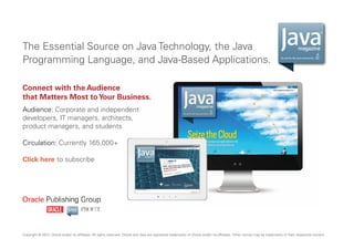The Essential Source on Java Technology, the Java
Programming Language, and Java-Based Applications.

By and for the Java community

Connect with the Audience
that Matters Most to Your Business.
Audience: Corporate and independent
developers, IT managers, architects,
product managers, and students
Circulation: Currently 165,000+
Click here to subscribe

Copyright © 2013, Oracle and/or its affiliates. All rights reserved. Oracle and Java are registered trademarks of Oracle and/or its affiliates. Other names may be trademarks of their respective owners.

 