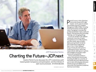 Charting the Future–JCP.next

Oracle’s Patrick Curran discusses the JCP’s evolutionary path
toward greater transparency and participation, and the embrace of
open source processes. BY STEVE MELOAN
PHOTOGRAPHY BY BOB ADLER

ORACLE.COM/JAVAMAGAZINE  ////////////////////////////////  NOVEMBER/DECEMBER 2013

JAVA TECH

JAVA IN ACTION

COMMUNITY

JCP Executive Series

ABOUT US

P

atrick Curran is chair of the Java
Community Process (JCP) organization. In this role, he oversees
the activities of the JCP’s Program
Management Office (PMO), including
evolving the process and the organization, managing its membership,
guiding Specification (Spec) Leads and
experts, chairing Executive Committee
meetings, and managing JCP.org.
Curran has worked in the software
industry for more than 25 years.
His experience at Sun Microsystems,
and then Oracle, spans 20 years.
Before joining the JCP, he led the
Java Conformance Engineering
team in Sun’s Client Software
Group. He was also chair of Sun’s
Conformance Council, which was
responsible for defining Sun’s policies
and strategies around Java conformance and compatibility.
He has participated actively in
several consortia and communities
including the W3C (as a member of
the Quality Assurance Working Group
and co-chair of the Quality Assurance
Interest Group) and OASIS (as cochair of the Test Assertions Guidelines
Technical Committee).

blog

17

 