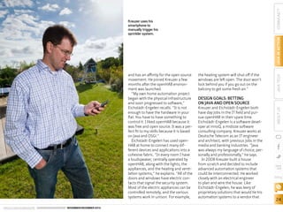 ORACLE.COM/JAVAMAGAZINE  ////////////////////////////////  NOVEMBER/DECEMBER 2013

COMMUNITY
the heating system will shut off if the
windows are left open. The door won’t
lock behind you if you go out on the
balcony to get some fresh air.”

DESIGN GOALS: BETTING
ON JAVA AND OPEN SOURCE

Kreuzer and Eichstädt-Engelen both
have day jobs in the IT field and pursue openHAB in their spare time.
Eichstädt-Engelen is a software developer at innoQ, a midsize software
consulting company. Kreuzer works at
Deutsche Telecom as an IT engineer
and architect, with previous jobs in the
media and banking industries. “Java
was always my language of choice, personally and professionally,” he says.
In 2008 Kreuzer built a house
from scratch and decided to include
advanced automation systems that
could be interconnected. He worked
closely with an electrical engineer
to plan and wire the house. Like
Eichstädt-Engelen, he was leery of
proprietary solutions that would tie his
automation systems to a vendor that

ABOUT US

and has an affinity for the open source
movement. He joined Kreuzer a few
months after the openHAB environment was launched.
“My own home automation project
began with the physical infrastructure
and soon progressed to software,”
Eichstädt-Engelen recalls. “It is not
enough to have the hardware in your
flat. You have to have something to
control it. I liked openHAB because it
was free and open source. It was a perfect fit to my skills because it is based
on Java and OSGi.”
Eichstädt-Engelen has used openHAB at home to connect many different devices and applications into a
cohesive fabric. “In every room I have
a loudspeaker, centrally operated by
openHAB, along with the lights, the
appliances, and the heating and ventilation systems,” he explains. “All of the
doors and windows have electric contacts that signal the security system.
Most of the electric appliances can be
controlled remotely, and the various
systems work in unison. For example,

JAVA TECH

JAVA IN ACTION

Kreuzer uses his
smartphone to
manually trigger his
sprinkler system.

blog

24

 