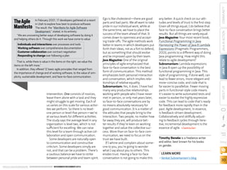 That is, while there is value in the items on the right, we value the
items on the left more.”
In addition, they offered 12 basic agile principles that ranged from
the importance of change and of working software, to the value of simplicity, sustainable development, and face-to-face communication.

intervention. One consists of novices;
leave them alone with a task and they
might struggle to get moving. Each of
us varies on this scale for various activities we perform. So there is no levelone person or level-five person—we’re
at various levels for different activities.
The study says the average level in any
organization is level two, which is not
sufficient for excelling. We can raise
this level for a team through active collaboration and open communication.
Some developers are naturally open
to communication and constructive
criticism. Some developers simply are
not, and that can be a problem. There’s
a cautious balance we have to strike
between personal pride and team spirit.
ORACLE.COM/JAVAMAGAZINE  ////////////////////////////////  NOVEMBER/DECEMBER 2013

Timothy Beneke is a freelance writer
and editor, best known for his books
on gender.

COMMUNITY
JAVA IN ACTION

any better. A quick check on our attitudes and levels of trust is the first step.
Given all things equal, I do believe that
face-to-face conversation brings better
results. But all things are rarely equal.
Java Magazine: Your most recent book,
Functional Programming in Java:
Harnessing the Power of Java 8 Lambda
Expressions (Pragmatic Programmers,
2013), points to a different way of doing
Java programming. How might this
relate to agile development? 
Subramaniam: Lambda expressions
in Java 8 open up the possibility of
functional programming in Java. This
style of programming, if done well, can
lead to fewer errors, more-elegant and
more-concise code, and code that is
far easier to parallelize. Fewer moving
parts in functional-style code means
it’s easier to write automated tests and
easier to evolve the highly expressive
code. This can lead to code that’s ready
for feedback more rapidly than in the
past. Agile development, in essence,
is feedback-driven development.
Collaboratively and skillfully adjusting to feedback cycles through iterative, incremental development is the
essence of agile. /article

JAVA TECH

Individuals and interactions over processes and tools
Working software over comprehensive documentation
Customer collaboration over contract negotiation
Responding to change over following a plan

Ego is like cholesterol—there are good
parts and bad parts. We all want to take
pride in our individual work, while at
the same time, we have to place the
success of the team ahead of that. It
comes down to openness and accepting trade-offs. The agile methods work
better in teams in which developers put
forth their ideas, not as a fort to defend,
but as something that should evolve
and be improved upon by their team.
Java Magazine: One of the original
principles of agile emphasized that
face-to-face conversation is the best
form of communication. This method
emphasizes both personal interaction
and conversation, which implies relationships of relative equality.
Subramaniam: Yes, it does. I have had
many very productive relationships
working with people who I have never
met in person, or only met years later,
so face-to-face conversations are by
no means absolutely necessary for
good communication. It is a matter of
the attitudes that people bring to the
interaction. Two people, no matter how
far away they are, will produce better results if they’re keen on working
together and value the collective success. More than on face-to-face communication, we need to focus on the
trust we have built.
If I whine and complain about someone to you, you’re going to wonder
what I say about you to others. This
erodes trust. Having a face-to-face
conversation is not going to make this

ABOUT US

The Agile
Manifesto

In February 2001, 17 developers gathered at a resort
in Utah to explore how best to produce software.
The result, the “Manifesto for Agile Software
Development,” stated, in its entirety:
“We are uncovering better ways of developing software by doing it
and helping others do it. Through this work we have come to value:

blog

LEARN MORE
•	Venkat Subramaniam’s blog

30

 