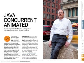 COMMUNITY
JAVA TECH

JAVA IN ACTION

JAVA
CONCURRENT
ANIMATED
CE

S

B

In 2009, Java
T developer Victor
EN
PM
O
Grazi introduced
EL
EV
D
Java Concurrent
P R A C TI
Animated, a muchpraised set of animations that
serves as a tutorial for concurrency
development. Recently inducted
as a Java Champion for his contributions to the Java community, Grazi is a vice president at
JP Morgan Chase’s Securities
Lending division. He is a frequent
presenter at technical conferences where he speaks about his
first love, Java concurrency, and
other Java-related topics.
EST

ABOUT US

Java Champion Victor Grazi on writing better
concurrency applications BY JANICE J. HEISS

Java Magazine: How many people have now tried out your Java
Concurrent Animated app?
Grazi: The app was introduced in
July 2009; since then, we’ve had
about 20,000 downloads. Given
that there are perhaps 10 million
Java developers out there, we are
only scratching the surface. Top
downloads by country are the US
(23 percent), India (14 percent),
and China (7 percent).
You can download the selfexecuting JAR file. Then just
double-click the JAR file to start
it. It is menu-driven, or you can
use the up and down arrow keys

blog

PHOTOGRAPHY BY CHRISTOPHER LANE/GETTY IMAGES

ORACLE.COM/JAVAMAGAZINE  ////////////////////////////////  NOVEMBER/DECEMBER 2013

33

 