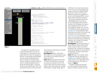 Figure 1
I thought this new behavior was
a bug and mentioned it to concurrency expert Dr. Heinz Kabutz, who
explained that it was not a bug but a
feature. If new readers were allowed
to jump ahead of waiting writers,
there is a high risk of producing a
thread-starvation condition because
there is a high probability that no
writers would ever get in, and they
would accumulate forever. That’s an
example of how the animations alter
ORACLE.COM/JAVAMAGAZINE  ////////////////////////////////  NOVEMBER/DECEMBER 2013

their behavior depending on the JVM
runtime version.
Java Magazine: What is distinctive
about Java concurrency programming
that makes an animated tutorial of
particular value?
Grazi: Miller’s Law teaches that there
is a limit to the number of concepts
our brains can hold at one time. The
human brain tends to process sequentially, so even if we overcome our physical limitations and get things right, it

COMMUNITY
JAVA IN ACTION
JAVA TECH
ABOUT US

is difficult to come back later and try
to reconstruct our prior thought processes. Certainly, if a different developer dives in later, it is that much
harder to recapture the cognitive circuits from the original effort. So, suddenly, brittle code starts breaking.
By using a framework, we are not
only delegating the concurrency
to the smart people who built and
maintain the framework, but we are
also employing a lexicon for communicating our design. So, I can say,
“The following code is operating as a
CyclicBarrier,” and people will understand what that means. By introducing
interactive animations for all the
java.util.concurrent components, developers can click buttons to easily visualize the functionality they are exploring,
making it much easier to viscerally
assimilate the algorithms.
Java Magazine: You were operating on
some intuitions about what would
make it easier to learn concurrent
programming—intuitions that appear
to be valid, judging from the response
of developers. Can you make those
intuitions explicit?
Grazi: Well, yes. For example, above
I explained the basic workings of a
ReadWriteLock. Readers might have
understood it or not. Now take a look
at the animation for that, which is
shown in Figure 1.
The green threads are the readers, the top white thread (with the
diamond-head) is a writer, and the

blog

35

 