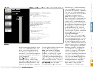 Figure 2
white thread beneath it is a new reader,
which must wait for the readers and
writer to finish before acquiring the
lock. If you click buttons and see the
animations, it becomes much easier to
understand than parsing through some
turgid explanation.
Java Magazine: Heinz Kabutz has
remarked that Java was built to be
able to do many things at once, which
is what concurrency is all about. How
does your learning system improve the
ORACLE.COM/JAVAMAGAZINE  ////////////////////////////////  NOVEMBER/DECEMBER 2013

skills of programmers so that they have
less risk of concurrency bugs?
Grazi: Very often when I am grappling with a concurrency problem, I
know that the solution lies in some
design pattern, but which one? Java
Concurrent Animated provides a catalog for developers in their quest for the
right concurrency solution; it acts as a
muse that inspires the correct solution.
Java Magazine: Java Concurrent
Animated had its origins when you

COMMUNITY
JAVA IN ACTION
JAVA TECH
ABOUT US

were managing a development team
that was using Java concurrency and
you wanted to understand it better and
have your team understand it better.
Can you describe the process by which
this led you to the animations?
Grazi: My training is in server-side
Java at investment institutions, where
concurrency is a common concern.
Traders require low latency to ensure
that they won’t lose to a competitor in
a 1 millisecond window of opportunity
for grabbing a trade. Batches need
to be completed quickly, and so on.
So I started seeing horrific write-only
constructs that confirmed that people
were struggling with concurrency. I
have been there myself.
One afternoon, while I was sitting in
an airport heading to Chicago to make a
concurrency presentation for my team,
I was putting the finishing touches on
a PowerPoint presentation that had a
sequence of slides dedicated to each of
the important constructs. I had written
a little functioning state machine that
displayed simple text messages that
I would refer to in order to guide me
through the important states of each
concurrency construct in java.util
.concurrent. In a previous lifetime, I had
worked at an interactive gaming dotcom startup, so I knew a lot about animation. It occurred to me that I could
replace the PowerPoint slides with a
series of interactive animations that
would be much more intuitive.
I worked on an initial animation

blog

36

 