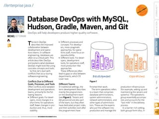 DevOps will help developers produce higher-quality software.

T

he term DevOps
describes the improved
collaboration between
development and operations teams. In software
engineering, databases are
often on a critical path. This
article describes DevOps
and explains what database
DevOps might look like using
concrete concepts and tools.
So first, let’s start with
conflicts that occur during
software engineering.

Conflicts Due to Different
Goals, Processes, and Tools

Often conflicts exist between
development and operations
teams, primarily for the following reasons:
■■ Different goals: For developers, more changes in a
short time; for operations
staff, fewer changes in production and, thus, more
stability
ORACLE.COM/JAVAMAGAZINE  ////////////////////////////////  NOVEMBER/DECEMBER 2013

Different processes and
concepts: For developers, more-pragmatic
approaches; for operations staff, more focus on
reproducibility
■■ Different tools: For developers, development
tools; for operations staff,
more production-like
approaches
These differences often
lead to gaps or silos between
departments, which I’ll
cover next.
■■

Different Teams

In traditional settings, the
term development describes
mainly the programmers
on the development team
(see Figure 1). Testers and
QA personnel are also part
of the team, but they often
have dedicated project roles,
and their activities start after
the programmers have

COMMUNITY

S

P R A C TI

JAVA TECH

BIO

V

ABOUT US

MICHAEL HÜTTERMANN

DE

NT

E
PM
LO
E

JAVA IN ACTION

Database DevOps with MySQL,
Hudson, Gradle, Maven, and Git

EST

CE

B

//enterprise java /

Figure 1
finished their work.
The term operations refers
to a team that comprises
database administrators,
system administrators,
network administrators, and
other types of administrators. These are the experts
who put the software into
production and manage the

production infrastructure
(for example, setting up and
maintaining the servers and
systems). The operations
group essentially accompanies and accounts for the
“last mile” in the delivery
process.
In a barrier-rich setting,
both groups form silos, in

blog

40

 