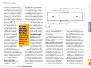 ORACLE.COM/JAVAMAGAZINE  ////////////////////////////////  NOVEMBER/DECEMBER 2013

JAVA IN ACTION
Figure 2
Contraction scripts migrate the
database and break backward
compatibility (for example, removing structure).
Using expansion and contraction
scripts conveniently decouples
database migrations from application deployments.
Release databases automatically.
One of the more-advanced challenges in automatically releasing
databases is to link the database
in its current version (that is, the
current set of structural elements,
such as tables and columns, and
their data)—or, in other words, in
its current state—with the current
version of the rest of what makes
up the complete release. By
having database elements already
under version control, you can
create tags (often called labels)
and add all of your configuration

items to a defined baseline.
Automatically deploying database changes results in the need
for a process that supports applying database changes incrementally while preserving current
structure and content. Many
approaches exist for updating an
existing database, and all have the
following activities in common:
■■ Put all code and database elements (all change sets) into version control.
■■ Create SQL scripts that have to
be applied to roll forward to the
next version and to roll backward to the previous version of
the database. These scripts are
grouped into single change sets.
■■ Investigate whether a roll backward mechanism is needed at
all. Increased complexity can
be avoided by accelerating the

JAVA TECH

In a barrierrich setting,
both groups
form silos, in
which they have
locally optimized
goals and their
own processes
and tools.

ABOUT US

operations. Examples include
most effective way to overcome
setting up constraints and shared
daily challenges. With features
goals for nonfunctional requiresuch as version control, continuments. Examples of shared goals
ous integration, and automation,
are that 80 percent of database
database change management
searches will return results to the
enables DBAs and developers to
screen in less than two seconds
better communicate and collabo(a shared performance goal);
rate with each other and to avoid
the system shall not make use of
the potential pitfalls—accidental
any technology that would make
overrides, conflicts, and so on—
it difficult to port to
that can arise when they
another Linux distribuwork in silos. That, in
WHY SILOS?
tion (a shared portabilturn, will lead to greater
ity goal); the database
returns from DevOps
will be capable of storstrategies. The following
ing 20 million members
patterns might help to
on the specified hardfoster DevOps, particuware while still meeting
larly database DevOps.
performance objectives
Use database update
(a shared capacity goal);
scripts. With DevOps,
or automated tests
database elements
must exist for all comshould be released autoponents including inframatically, with update
structure code (a shared
scripts. It is a good idea
maintainability goal).
to distinguish update
Area 4 embeds operascripts between datations into development.
base expansion scripts
This can be done to
and contraction scripts.
enhance collaboration by proExpansion scripts involve dataviding access to information to
base changes that can be applied
development without the involvewithout breaking the database’s
ment of database administrators
backward compatibility with the
(DBAs), thus preventing DBAs
existing version of the application
from being gatekeepers.
(for example, adding elements,
such as new tables or columns).
Database DevOps
These scripts can run at any point
A robust database changebefore upgrading the correspondmanagement solution is the
ing application.

COMMUNITY

//enterprise java /

blog

42

 