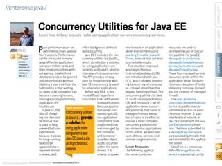 JOSH JUNEAU
BIO

Listen
to Josh
Juneau
introduce
the topic of
concurrency
utilities in
Java EE 7.

P

oor performance can be
in the background without
detrimental to an applicawaits occurring.
tion’s success. Performance
Java EE 7 includes the concan be measured in many
currency utilities for Java EE,
ways. Whether application
which standardize a solution
users can initiate tasks and
for using application comthen move onto others withponents and Java EE services
out waiting, or whether a
in an asynchronous manner.
database needs to be queried
The API provides an easy
and return results without
path for those familiar with
blocking a user interface, the
Java SE concurrency to use it
bottom line is that waiting
for enterprise applications.
for tasks to be completed can
Before Java EE 6, it was
become a user nightmare,
more difficult to perform
making a poorly performing
concurrent tasks with serverapplication difside applications,
ficult to use.
because applicaTASK MASTER
In Java SE, the
tion server conidea of threadtainers typically
ing is a standard
ran application
technique that
component code
is used to help
on a thread that
prevent bad user
was managed by
experiences,
the container,
because it allows
and containerfor long-running
supplied object
tasks to be
access occurred
spawned into a
within the same
separate thread
thread. It is
and executed
unwise to spawn

Concurrency utilities
in Java EE 7 provide
a solution for
using application
components and
Java EE services in
an asynchronous
manner.

ORACLE.COM/JAVAMAGAZINE  ////////////////////////////////  NOVEMBER/DECEMBER 2013

new threads in an application
server environment using
java.lang.Thread or java.util
.Timer, because that can lead
to unreliable results.
The situation improved
when asynchronous
Enterprise JavaBeans (EJB)
was introduced with Java
EE 6, which allowed processing to occur asynchronously
on a thread other than the
request handling thread. The
concurrency utilities for Java
EE build upon asynchronous
EJB, and introduce a set of
application server concurrency services that assist in
the asynchronous execution of tasks in an effort to
provide a more complete
concurrency solution for
Java enterprise applications.
In this article, we will cover
each of these services and
provide usage scenarios.

Server Resources

The following application server container

resources are used to
facilitate the use of concurrency utilities for Java EE:
ManagedExecutorService,
ManagedScheduledExecutor
Service, ContextService, and
ManagedThreadFactory.

These four managed service
resources reside within the
application server for asynchronous execution of tasks,
obtaining container context,
and the creation of managed
threads.
The javax.enterprise

COMMUNITY
JAVA IN ACTION

Learn how to best execute tasks using application server concurrency services.

JAVA TECH

Concurrency Utilities for Java EE

ABOUT US

//enterprise java /

.concurrent.ManagedExecutor
Service is used to execute

submitted tasks in an asynchronous manner. It is an
interface that extends its
Java SE counterpart, the java
.util.ExecutorService interface. The tasks submitted to
a ManagedExecutorService
are executed by threads that
are controlled by the application server.
GlassFish 4.x contains a
default ManagedExecutor
Service instance that can be

blog

50

 
