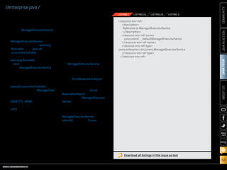 ORACLE.COM/JAVAMAGAZINE  ////////////////////////////////  NOVEMBER/DECEMBER 2013

LISTING 3

resource-env-ref
description
Reference to ManagedExecutorService
/description
resource-env-ref-name
concurrent/__defaultManagedExecutorSerice
/resource-env-ref-name
resource-env-ref-type
javax.enterprise.concurrent.ManagedExecutorService
/resource-env-ref-type
/resource-env-ref

JAVA TECH

managed bean action, which will
invoke a potentially long-running
task to query the database and
retrieve reservation information,
including information regarding the cost of each reservation.
Because this is a long-running
task, we’d like the user to receive
an immediate response from the
server, indicating that the information will be e-mailed shortly.
Therefore, the task is handed off
to a ManagedExecutorService for
processing, and then control is
returned to the user. The class that
contains the logic for the task is
named AcmeReservationReport,
and the code is shown in Listings
2a and 2b.
To make use of the Acme
ReservationReport, it must be
submitted to a ManagedExecutor
Service resource on the server.
This is typically done by creating an instance of the task
class and submitting it to the
ManagedExecutorService using its
submit() method. A Future object
will be returned, which can be
used to determine the status of
the long-running task. Listing 3
demonstrates how to submit the
task class for processing.
In some cases, an application
requires processing of more than
one long-running task asynchronously; then the results of
each can be processed once they

LISTING 2b

ABOUT US

manner. Classes that contain
task implementations to be run
asynchronously can be submitted to a ManagedExecutorService
for processing. Any class that
is to be submitted to the
ManagedExecutorService must
implement either the java.lang
.Runnable or the java.util
.concurrent.Callable interface.
Task classes that implement
java.lang.Runnable must include
a run() method, which is invoked
by the ManagedExecutorService.
Such tasks are useful for running
reports or long-running queries
that are executed in the background. Classes that implement
java.util.concurrent.Callable must
also implement the ManagedTask
interface, allowing the class to
supply an identifiable name via the
IDENTITY_NAME property. These
classes also must implement the
call() method, which performs the
work for the task at hand. Such
task classes are used for issuing
multiple tasks to be processed
asynchronously.
To demonstrate the submission
of a long-running task, let’s suppose that the directors at Acme
World wish to run a report that
will provide them with a summary
of each park reservation. To initiate the report, they click a button
that will send them the report via
e-mail. This button is bound to a

LISTING 2a

COMMUNITY

LISTING 1

JAVA IN ACTION

//enterprise java /

blog

Download all listings in this issue as text

52

 