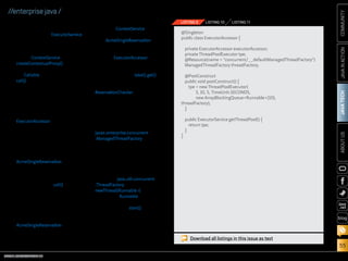 @Singleton
public class ExecutorAccessor {
private ExecutorAccessor executorAccessor;
private ThreadPoolExecutor tpe;
@Resource(name = concurrent/__defaultManagedThreadFactory)
ManagedThreadFactory threadFactory;
@PostConstruct
public void postConstruct() {
tpe = new ThreadPoolExecutor(
5, 10, 5, TimeUnit.SECONDS,
new ArrayBlockingQueueRunnable(10),
threadFactory);
}

Server Threads

Server-side thread instances
can be created using the
javax.enterprise.concurrent
.ManagedThreadFactory interface.

Spawning server-side threads
can be beneficial when there is a
requirement to execute a longrunning task without producing a
bottleneck within an application.
New threads can be created by
calling the java.util.concurrent
.ThreadFactory interface’s
newThread(Runnable r) method,
passing the Runnable class to be
executed. Once created, the newly
created thread’s start() method
can be invoked to start the thread
within the context of the application component instance.
For example, let’s assume
that the Acme World application is going to poll the

ORACLE.COM/JAVAMAGAZINE  ////////////////////////////////  NOVEMBER/DECEMBER 2013

}

public ExecutorService getThreadPool() {
return tpe;
}

COMMUNITY

tions. The ContextService is used
to create a contextual proxy for
each AcmeSingleReservation call,
and that proxy is then submitted
to the thread pool that is retrieved
from the ExecutorAccessor
Singleton EJB. The reservation
objects are then returned by calling the thread pool take().get()
method chain. Listing 11 contains
the complete implementation for
ReservationChecker, the stateless
session bean that contains this
implementation.

LISTING 11

JAVA IN ACTION

creation of custom Java EE components, such as ExecutorService
implementations.
Contextual object proxy
instances are created by calling
upon a ContextService instance
createContextualProxy() method.
Task instances must implement
the Callable interface, and the
call() method contains the task
implementation. The example in
this article demonstrates how to
generate a custom Singleton EJB
that can be used for generating
a managed thread pool executor. Listing 9 contains the code for
ExecutorAccessor, the Singleton
EJB that is used for creating a
managed thread pool executor,
which will be used to submit the
contextual task instance.
The task in this example is
implemented in a class named
AcmeSingleReservation (Listing 10),
which accepts a reservation ID
number and queries the database
to return the matching reservation
record object. The call() method
in the class creates a database
connection, queries the specified
reservation, and returns the object.
The task is invoked via a stateless session EJB that passes a
given reservation ID number to the
AcmeSingleReservation task class,
returning the reservation object. It
does so by using different threads
to retrieve each of the reserva-

LISTING 10

JAVA TECH

LISTING 9

ABOUT US

//enterprise java /

blog

Download all listings in this issue as text

55

 