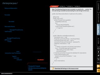 Utilizing Transactions

The concurrency resources support
user-managed global transaction
demarcation via the javax
.transaction.UserTransaction interface. This allows transactions to
begin via the begin() method,
commit via the commit() method,
and roll back via the rollback()
method, if needed. Any managed
task instances are run outside of
the submitted thread’s transaction
scope. This means that the executor is responsible for coordinating transactional actions, and any

Note: The following listing has been excerpted, as noted by the . . . symbol. The
full code listing is available by downloading the code listings for this issue.

public class ReservationAlerter implements Runnable {
@Override
public void run() {
while (!Thread.interrupted()) {
reviewReservations();
try {
Thread.sleep(100000);
} catch (InterruptedException ex) {
// Log error
}
}
}

Conclusion

The days of developing custom
solutions to deal with multithreaded enterprise applications
are over. The concurrency utilities for Java EE provide a standard
solution for concurrency in enterprise applications, which supports
simple and advanced concurrency
patterns. Those who are familiar
with using concurrency APIs under
Java SE will have no problem learning how to utilize the concurrency
utilities for Java EE, because both
APIs follow similar guidelines.
For beginners, the API is straightforward and intuitive.
To see the examples used in
this article in action, download
and create a NetBeans project
using the article sources. Then
create the database using Apache
Derby, which comes packaged
with GlassFish. Finally, deploy
the application project to your
GlassFish server. /article

LEARN MORE

LISTING 15

}

JAVA TECH

periodically to see if a new reservation has been made, and
then send alerts accordingly. A
Runnable class can be created to
house the procedure for polling
the database and creating the
alerts. Listing 12 shows the code
for the Runnable that will be used
to create the managed thread
in this example, a class named
ReservationAlerter. That class can
then be made into a thread by
calling a ManagedThreadFactory’s
newThread() method, as shown in
Listing 13.
Listing 14 shows the complete
code for obtaining a reference to
the ManagedThreadFactory via
@Resource injection, creating the
new Thread instance, and then
starting it.

transaction that is active in an executing thread will be suspended.
Listing 15 illustrates how a task can
interact with transaction-capable
resources in a single transaction.

LISTING 14

public Collection reviewReservations() {
Connection conn = null;
Properties connectionProps = new Properties();
connectionProps.put(user, user);
connectionProps.put(password, password);
Collection reservations = null;
try {
// Obtain connection and retrieve reservations
conn = DriverManager.getConnection(
jdbc:derby:acme;create=false,
connectionProps);
// Use the connection to query the database for reservations
} catch (SQLException ex){
System.out.println(Exception:  + ex);
} finally {
. . .}
return reservations;
}

blog

ABOUT US

RestaurantReservation entity

LISTING 13

COMMUNITY

LISTING 12

JAVA IN ACTION

//enterprise java /

•	The Java EE 7 Tutorial
•	JSR 236: Concurrency Utilities for
Java EE

ORACLE.COM/JAVAMAGAZINE  ////////////////////////////////  NOVEMBER/DECEMBER 2013

Download all listings in this issue as text

56

 