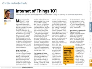 ERIC J. BRUNO
BIO

M

any companies are
promising a future
where all the smart computing devices around us
will communicate with one
another—and with the enterprise applications we use
most—in what some call a
machine-to-machine (M2M)
architecture. Oracle has a
plan here as well, focused
on the Internet of Things
(IoT). Although achieving
this promise might sound as
simple as enabling Bluetooth
or Wi-Fi on a mobile device,
making the most of the connected future requires much
deeper integration.

What Is a Device?

The first step when planning an IoT architecture and
strategy is to define what
a device is. Most people
initially define a device as
a smartphone or a tablet,
but smaller, less-powerful
phones also qualify. Sensors,
electrical controllers, RFID
ORACLE.COM/JAVAMAGAZINE  ////////////////////////////////  NOVEMBER/DECEMBER 2013

readers, and modern home
appliances play a role in the
world of M2M and IoT as
well. Basically any electronic
endpoint capable of being
uniquely identified, with pertinent resource or location
data, qualifies as a usable
device in an IoT architecture.
The amount of data and
the utility each type of device
provides might vary, but
when combined in large
quantities, tremendous value
can come from even the simplest data. The key is identifying and connecting all the
devices together so that they
can communicate and even
collaborate; this is where the
internet plays a role.

The Internet of Things

In 1999, Kevin Ashton—the
cofounder of the Auto-ID
Center at MIT—coined the
term Internet of Things to
define a system in which the
internet is connected to the
real world via ubiquitous

sensors. Ashton’s vision was
standard platforms, and creto create a global system of
ate an ecosystem in which
computers, devices, and senall parties stand to gain. The
sors that feed on their own
IoT is in its very early stages,
data, instead of being depenand it’s an exciting time to be
dent solely on humans for
part of its formation.
data input. As a result, the
system can have an underJava and IoT: A Platform for
standing of where everything
Hyperconnectivity
is and what’s taking place
Java was born on an embedat any location and point in
ded device. Initially part
time. This would lead to a
of the Green Project to
world of connected systems
power the Star7 handheld
that could greatly reduce
device, Java went on to see
waste, lower costs, and
enormous success in both
eliminate loss (however you
the web and embedded
define it) for just
domains. Perhaps
about any humanno other techTHE RIGHT STUFF
machine activity.
nology today is
As researchers
better positioned
are scrambling to
to power an IoT
resolve issues—
strategy than Java.
such as addressGiven its abilability, communiity to run on a
cation standards,
wide range of
battery power,
devices—from
and data collecfeature phones
tion—enterprises
with limited CPU
are rushing in to
and memory to
fill the gaps, define
rackmounted

Perhaps no other
technology
today is better
positioned to
power an Internet
of Things strategy
than Java.

JAVA TECH

Explore concepts and issues relevant to the Internet of Things by creating an embedded application.

ABOUT US

Internet of Things 101

JAVA IN ACTION

COMMUNITY

//mobile and embedded /

blog

57

 