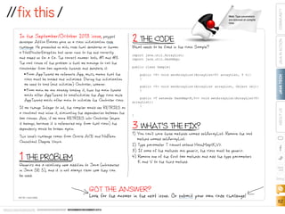 developer Attila Balazs gave us a class initialization code
challenge. He presented us with code that deadlocks or throws
a NullPointerException but never runs to the end correctly
and asked us for a fix. The correct answer: both #1 and #3.
The root cause of the problem is that we manage to call the
classloader from two separate threads and deadlock it:
From AppThread we reference App, which means that the
class must be loaded and initialized. During the initialization
we need to load (and initialize) Controller, however.
From main we are already loading it, thus the main thread
waits after AppThread to load/initialize the App class while
AppThread waits after main to initialize the Controller class.
If we change Integer to int, the compiler would see RETRIES as
a constant and inline it, eliminating the dependencies between the
two classes. Also, if we move RETRIES into Controller (where
it belongs, because it is referenced only from that class) the
dependency would be broken again.
This issue s challenge comes from Oracle ACE and NuBean
Consultant Deepak Vohra.

2 THE CODE

What needs to be fixed in the class Sample?
import java.util.ArrayList;
import java.util.HashMap;
public class Sample{
public T void setArrayList(ArrayListT arrayList, T t){
}

■■

public T void setArrayList(ArrayList arrayList, Object obj){
}

■■

1 THE PROBLEM to Java (introduced
Generics are a relatively new addition

public T extends HashMapK,V void setArrayList(ArrayListT
arrayList){
}
}

3You can t haveS THE FIX? setArrayList. Remove the last
WHAT
1) 
three methods named

COMMUNITY
JAVA IN ACTION

In the September/October 2013 issue, polyglot

JAVA TECH

Hint: Type parameters
are removed at compile
time.

ABOUT US

//fix this /

method named setArrayList.
2) Type parameter T cannot extend HashMapK,V.
3) If some of the methods are generic, the class must be generic.
4)  emove one of the first two methods and add the type parameters
R
K and V to the third method.

in Java SE 5), and it is not always clear how they can
be used.

blog

GOT THE ANSWER?
ART BY I-HUA CHEN

Look for the answer in the next issue. Or submit your own code challenge!

ORACLE.COM/JAVAMAGAZINE  ////////////////////////////////  NOVEMBER/DECEMBER 2013

62

 