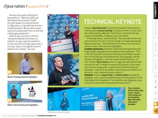 Watch Strategy keynote highlights.

Top to bottom:
Richard Bair plays
chess; Jasper
Potts shows off
the DukePad;
Mark Reinhold
talks about
lambdas.

Watch Technical keynote highlights.
PHOTOGRAPHS BY ORANGE PHOTOGRAPHY

ORACLE.COM/JAVAMAGAZINE  ////////////////////////////////  NOVEMBER/DECEMBER 2013

JAVA IN ACTION

Oracle’s Mark Reinhold kicked off the JavaOne Technical keynote by quoting James Gosling. For Java to thrive, it must maintain what Gosling called the “feel of Java” and retain the key
values of readability, simplicity, and universality.
“If we keep those,” said Reinhold, “then Java will remain not
just productive but fun. It is not enough to simply add popular
features each year.” Reinhold went on to focus on many innovations in Java. Here are some highlights:
Lambda expressions. Reinhold called lambda expressions the
single largest upgrade to the programming model ever. “This
is the first time we have done a carefully coordinated coevolution of the JVM [Java Virtual Machine], the language, and the
libraries all together—and the results still feel like Java,” he
said. Oracle’s Brian Goetz came on stage and said that lambda
expressions will “change the way we all program in Java every
day. Java has always given us good tools for abstracting over
datatypes. I wanted to do better in abstracting over patterns of
behavior—that’s where lambda comes in.”
DukePad. Oracle’s Jasper Potts and Richard Bair demoed the
DukePad, a do-it-yourself tablet based on the Raspberry Pi and
Oracle Java SE Embedded 8. The DukePad uses Raspbian Linux
as the OS and an OSGi-based JavaFX environment.

JAVA TECH

TECHNICAL KEYNOTE

ABOUT US

Ramani discussed unifying the
Java platform. “With Java SE 8, we
will release the Compact Profile
and will replace Connected Device
Configuration, so we will have one less
implementation. We are also increasing commonality both from an API and
a language perspective.”
Ramani also touched on the IoT.
“Everyone believes that there is a
need for an open standard platform
for the Internet of Things space that is
coming—Java is the logical choice to
address this market,” she said.

COMMUNITY

//java nation / javaone 2013 /

blog

06

 