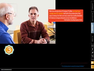 ORACLE.COM/JAVAMAGAZINE  ///////////////////////////////////////////   MARCH/APRIL 2014
JAVATECH
09
COMMUNITYJAVAINACTIONABOUTUS
blog
Compact Profiles, three well-defined API subsets
of the Java 8 specification, offer a convergence
of the Java ME Connected Device Configuration
(CDC) with Java SE 8. With full Java 8 language
and API support, developers now have a single
specification that will support the Java ME CDC
class of devices under the Java SE umbrella.
For many years, embedded developers have
wanted to allow subsetting of the Java SE plat-
form in order to deploy smaller binaries in their
embedded devices. Compact Profiles enable
the creation of applications that do not require
the entire platform to be deployed and run on
small devices. Because Compact Profiles are
much smaller than the full Java SE Java runtime
environment (JRE), they enable applications to
be deployed on platforms with limited storage.
The smallest of these runtimes is 11 MB, which is
more than four times smaller than the equiva-
lent traditional JRE.
Java SE applications can now be designed to
run on resource-constrained devices by targeting
the specific APIs that are available in Compact
Profiles. The Compact Profiles were primarily
designed for embedded developers who wish to
use Java for the creation of embedded solutions
with limited static and dynamic storage. By keep-
ing the amount of RAM and flash to a minimum,
the bill of materials (BOM) cost for embedded
devices is also kept to a minimum, resulting in
increased profit for device distributors.
Bob Vandette, consulting engineer at Oracle,
sums it up: “With the introduction of Compact
Profiles, we now have a single Java SE standard
with all of the productivity that Java is famous
for that can truly scale from small embedded IoT
devices to large enterprise server installations.”
“WiththeintroductionofCompactProfiles,wenowhave
asingleJavaSEstandardwithalloftheproductivitythat
Javaisfamousforthatcantrulyscalefromsmallembedded
IoTdevicestolargeenterpriseserverinstallations.”
—BobVandette,ConsultingEngineer,Oracle
COMPACTPROFILES3
PHOTOGRAPH BY TIM GRAY/GETTY IMAGES
MORE ON COMPACT PROFILES
•	“An Introduction to Java 8 Compact Profiles”
 