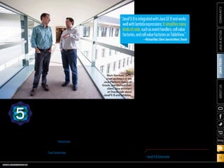 ORACLE.COM/JAVAMAGAZINE  ///////////////////////////////////////////   MARCH/APRIL 2014
JAVATECH
11
COMMUNITYJAVAINACTIONABOUTUS
blog
“JavaFX 8 is integrated with Java SE 8 and works
well with lambda expressions. It simplifies many
kinds of code, such as event handlers, cell value
factories, and cell value factories on TableView,”
explains Richard Bair, client Java architect at
Oracle. “It brings some much-requested new
UI controls and APIs such as TreeTableView and
APIs that enable modal dialogs.”
In addition, says Bair, JavaFX 8 offers a pow-
erful rich text node for the scene graph, and
the Java community is fast at work on several
projects building rich text and code editors on
top of this support. In addition, the default look
of JavaFX applications has been refreshed with
a new theme, called “Modena.” JavaFX 8 also
offers increased support for third-party compo-
nents, many of which can now work out of the
box. All of the above will lead to enhanced pro-
ductivity for JavaFX developers, he says.
Much progress has also been made on the
performance front, largely due to the effort
to bring JavaFX to embedded devices such as
the Raspberry Pi and Freescale i.MX 6 boards.
Increased 3-D support in JavaFX has opened
new opportunities for developers, with AMD
contributing COLLADA importer functionality
to OpenJFX, which is a lively and thriving
community, Bair adds.
“The new Scene Builder 2, the first Scene
Builder actually built with Scene Builder, has
an excellent CSS inspector, so developers can
better understand why things are styled as they
are,” explains Bair. It is also modular and can
be embedded in any IDE. Scene Builder 2 works
with FXML, an open and published format, so
developers can hack the FXML file directly.
“I encourage everybody to download
JavaFX 8, try it out, and provide feedback
to the team,” he adds.
JAVAFX85
“JavaFX8isintegratedwithJavaSE8andworks
wellwithlambdaexpressions.Itsimplifiesmany
kindsofcode,suchaseventhandlers,cellvalue
factories,andcellvaluefactoriesonTableView.”
—RichardBair,ClientJavaArchitect,Oracle
Mark Reinhold (left),
chief architect of the
Java Platform Group at
Oracle, and Richard Bair,
client Java architect
at Oracle, talk about
JavaFX 8 and lambdas.
PHOTOGRAPH BY BOB ADLER
MORE ON JAVAFX 8
•	JavaFX 8 Overview
 