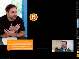 ORACLE.COM/JAVAMAGAZINE  ///////////////////////////////////////////   MARCH/APRIL 2014
JAVATECH
12
COMMUNITYJAVAINACTIONABOUTUS
blog
The Java community has been vital in the cre-
ation of Java 8. It has provided ongoing feed-
back to Specification Leads, made requests for
new Java functionality, uncovered bugs, con-
tributed to code fixes, and much more.
Java user groups (JUGs), which are centers
of Java community learning and participation,
have been essential. As Java Champion and
SouJava JUG Leader Bruno Souza explains,
“Java 8 has set a new standard of community
participation. There are Java user groups all
over the world running programs
and providing feedback for the JCP
specifications and being active in
OpenJDK.” The OpenJDK community
is where developers collaborate on
the open source reference imple-
mentation of the Java SE platform.
The Adopt-a-JSR program, cre-
ated to encourage JUG members,
individuals, and other organiza-
tions to get involved in JSRs, has resulted in
increased grassroots and developer partici-
pation in not only Java 8 but other emerging
standards as well. More than 26 JUGs have
participated in the program.
The Java Community Process (JCP), with its
enhanced openness and flexibility, has made
it easier for both organizations and individu-
als to contribute to the Java platform. “The
JCP now has a much more transparent pro-
cess,” says Souza. “It’s a lot easier for some-
one to go to the JCP site and get involved. This
increased transparency has made it easier for
the community to participate.”
SouJava’s Bruno Souza explains how community
participation has changed with Java 8.
COMMUNITY
INVOLVEMENT6
“Java8hassetanewstandardofcommunity
participation.ThereareJavausergroupsalloverthe
worldrunningprogramsandprovidingfeedbackfor
theJCPspecificationsandbeingactiveinOpenJDK.”
—BrunoSouza,JavaChampionandSouJavaJUGLeader
PHOTOGRAPH AND VIDEO BY BOB ADLER
 