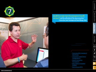 ORACLE.COM/JAVAMAGAZINE  ///////////////////////////////////////////   MARCH/APRIL 2014
JAVATECH
13
COMMUNITYJAVAINACTIONABOUTUS
blog
“Java ME 8 is a major step in the
convergence of Java ME and
Java SE and the unification of
the Java ecosystem, enabling
Java developers to more eas-
ily deploy their existing skills
across a range of embedded
devices, drawing upon the rich-
ness and portability of the Java
platform,” explains Terrence
Barr, senior technologist and
product manager at Oracle who
focuses on the IoT and embed-
ded technologies. “This results
in a faster time to market,
as well as cross-platform
compatibility and embedded
device scalability.”
With the advent of Java ME 8,
developers can take their exist-
ing skills and begin writing
applications for the rapidly
developing realm of embedded
devices—using the same famil-
iar platform, language, pro-
gramming model, and tools.
With the embedded space
and the fast-developing IoT
in a state of flux, Java ME 8
offers a flexible and scalable
development/deployment
environment.
See “Java ME 8 and the
Internet of Things” in this
issue for details.
JAVAME87 “JavaME8isamajorstepintheconvergenceofJavaME
andJavaSEandtheunificationoftheJavaecosystem.”
—TerrenceBarr,SeniorTechnologistandProductManager,Oracle
PHOTOGRAPH BY TON HENDRIKS
MORE ON JAVA ME 8
•	Oracle Java ME Embedded 8
Early Access
•	Connected Limited Device
Configuration 8
•	Generic Connection
Framework 8
•	Micro Edition Embedded
Profile 8
•	Device Access API 8
 