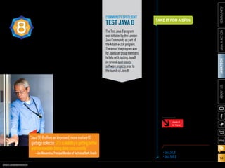 ORACLE.COM/JAVAMAGAZINE  ///////////////////////////////////////////   MARCH/APRIL 2014
JAVATECH
14
COMMUNITYJAVAINACTIONABOUTUS
blog
“Java SE 8 offers an improved,
more mature G1 garbage col-
lector. G1’s scalability is getting
better, and more work is being
done concurrently,” explains
Jon Masamitsu, principal
member of the technical staff
at Oracle. “G1’s basic design is
not changing, but incremental
improvements toward more-
dependable pause times have
been made in many areas.
More generally, in all the gar-
bage collectors the command-
line flags are now more con-
sistent, with flag discrepancies
corrected. This should make
it easier for users to switch
among the different garbage
collectors and have the com-
mand-line flags have a com-
mon meaning where possible.”
In addition, Java SE 8
removes the need to tune the
permanent generation. The
Java HotSpot VM’s internal rep-
resentation of Java classes has
been re-engineered and moved
out of the permanent genera-
tion (which has been removed
entirely) and moved into native
memory and/or the Java heap.
Previously, tuning the size of
the permanent generation was
a tiresome, trial-and-error pro-
cess. The maximum size of the
permanent generation had to
be set at startup, and there was
no intuitive way to know how
large it should be. Developers
need no longer guess about
a size for the permanent
generation.
Finally, Java ME 8 has been
updated with the JVM, the lan-
guage, and the libraries to be
aligned with Java SE 8.
COMMUNITY SPOTLIGHT
TESTJAVA8
TheTestJava8program
wasinitiatedbytheLondon
JavaCommunityaspartof
theAdopt-a-JSRprogram.
Theaimoftheprogramwas
forJavausergroupmembers
tohelpwithtestingJava8
onseveralopensource
softwareprojectspriorto
thelaunchofJava8.
“JavaSE8offersanimproved,morematureG1
garbagecollector.G1’sscalabilityisgettingbetter,
andmoreworkisbeingdoneconcurrently.”
—JonMasamitsu,PrincipalMemberofTechnicalStaff,Oracle
JAVASE8
ANDTHEJVM8 All in all, Java 8 offers a new oppor-
tunity for enhanced innovation for
Java developers who operate on
anything from tiny devices to cloud-
based systems. We can expect
increases in developer productiv-
ity and application performance
through the reduced boilerplate
code and increased parallel pro-
gramming that lambdas offer. Java 8
offers best-in-class diagnostics,
with a complete tool chain to con-
tinuously collect low-level and
detailed runtime information.
By bringing the advantages of
Java SE to embedded development,
developers can transfer their Java
skills to fast-evolving new realms in
the IoT, enabling Java to support any
device of any size. It is an exciting
time to be a Java developer, so take it
for a spin, and tell us about the ride.
TAKE IT FOR A SPIN
PHOTOGRAPH BY BOB ADLER
Timothy Beneke is a freelance writer
and editor, best known for his books
on gender.
DOWNLOAD JAVA 8
•	Java SE 8
•	Java ME 8
Java 8
Is Here
MORE ON TOPIC:
 