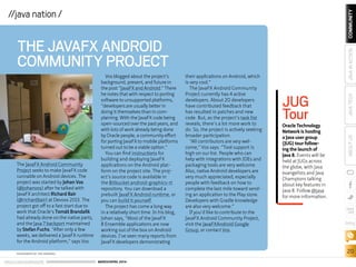 ORACLE.COM/JAVAMAGAZINE  ///////////////////////////////////////////   MARCH/APRIL 2014
COMMUNITY
20
JAVATECHABOUTUSJAVAINACTION
blog
//java nation /
THE JAVAFX ANDROID
COMMUNITY PROJECT
The JavaFX Android Community
Project seeks to make JavaFX code
runnable on Android devices. The
project was started by Johan Vos
(@johanvos) after he talked with
JavaFX architect Richard Bair
(@richardbair) at Devoxx 2013. The
project got off to a fast start due to
work that Oracle’s Tomáš Brandalík
had already done on the native parts,
and the Java 7 backport maintained
by Stefan Fuchs. “After only a few
weeks, we delivered a JavaFX runtime
for the Android platform,” says Vos.
Vos blogged about the project’s
background, present, and future in
the post “JavaFX and Android.” There
he notes that with respect to porting
software to unsupported platforms,
“developers are usually better in
doing it themselves than in com-
plaining. With the JavaFX code being
open-sourced over the past years, and
with lots of work already being done
by Oracle people, a community effort
for porting JavaFX to mobile platforms
turned out to be a viable option.”
You can find instructions for
building and deploying JavaFX
applications on the Android plat-
form on the project site. The proj-
ect’s source code is available in
the Bitbucket android-graphics-rt
repository. You can download a
prebuilt JavaFX Android runtime, or
you can build it yourself.
The project has come a long way
in a relatively short time. In his blog,
Johan says, “Most of the JavaFX
8 Ensemble applications are now
working out of the box on Android
devices. I’ve seen many reports from
JavaFX developers demonstrating
their applications on Android, which
is very cool.”
The JavaFX Android Community
Project currently has 4 active
developers. About 20 developers
have contributed feedback that
has resulted in patches and new
code. But, as the project’s task list
reveals, there’s a lot more work to
do. So, the project is actively seeking
broader participation.
“All contributors are very wel-
come,” Vos says. “Tool support is
high on our list. People who can
help with integrations with IDEs and
packaging tools are very welcome.
Also, native Android developers are
very much appreciated, especially
people with feedback on how to
complete the last mile toward send-
ing an application to the Play store.
Developers with Gradle knowledge
are also very welcome.”
If you’d like to contribute to the
JavaFX Android Community Project,
visit the JavaFXAndroid Google
Group, or contact Vos.
JUG
TourOracle Technology
Network is hosting
a Java user group
(JUG) tour follow-
ing the launch of
Java 8. Events will be
held at JUGs across
the globe, with Java
evangelists and Java
Champions talking
about key features in
Java 8. Follow @java
for more information.
PHOTOGRAPH BY TON HENDRIKS
 