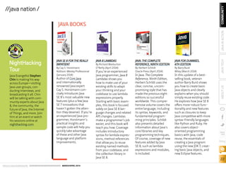 ORACLE.COM/JAVAMAGAZINE  ///////////////////////////////////////////   MARCH/APRIL 2014
COMMUNITY
22
JAVATECHABOUTUSJAVAINACTION
blog
//java nation /
JAVA SE 8 FOR THE REALLY
IMPATIENT
By Cay S. Horstmann
Addison-Wesley Professional
(January 2014)
Author of Core Java
and internationally
renowned Java expert
Cay S. Horstmann con-
cisely introduces Java
SE 8’s most valuable new
features (plus a few Java
SE 7 innovations that
haven’t gotten the atten-
tion they deserve). If you’re
an experienced Java pro-
grammer, Horstmann’s
practical insights and
sample code will help you
quickly take advantage
of these and other Java
language and platform
improvements.
JAVA 8 LAMBDAS
By Richard Warburton
O’Reilly (April 2014)
If you’re an experienced
Java programmer, Java 8
Lambdas shows you
how to make use of your
existing skills to adapt
your thinking and your
codebase to use lambda
expressions properly.
Starting with basic exam-
ples, this book is focused
solely on Java SE 8 lan-
guage changes and related
API changes. Lambdas
make a programmer’s job
easier, and this book will
teach you how. Coverage
includes introductory
syntax for lambda expres-
sions, method references
that allow you to reuse
existing named methods
from your codebase, and
the collection library in
Java SE 8.
JAVA: THE COMPLETE
REFERENCE, NINTH EDITION
By Herbert Schildt
Oracle Press (April 2014)
In Java: The Complete
Reference, Ninth Edition,
Herbert Schildt uses the
clear, concise, uncom-
promising style that has
made the previous eight
editions so successful
worldwide. This compre-
hensive volume covers the
entire language, including
its syntax, keywords, and
fundamental program-
ming principles. Schildt
also presents detailed
information about Java’s
core libraries and key
programming techniques.
Of course, coverage of new
features added by Java
SE 8, such as lambda
expressions and modules,
is included.
JAVA FOR DUMMIES,
6TH EDITION
By Barry Burd
Wiley (March 2014)
In this update of a best-
selling book, veteran
author Barry Burd shows
you how to create basic
Java objects and clearly
explains when you should
simply reuse existing code.
He explores how Java SE 8
offers more-robust func-
tionality and new features
such as closures to keep
Java competitive with more
syntax-friendly languages
like Python and Ruby. He
also covers object-
oriented programming
basics with Java, code
reuse, the essentials of
creating a Java program
using the new JDK 7, creat-
ing basic Java objects, and
new Eclipse features.
JAVA BOOKS
NightHacking
Tour
Java Evangelist Stephen
Chin is making his way
across Europe—visiting
Java user groups, con­
ducting interviews, and
broadcasting it all. Chin
will be talking with com-
munity experts about Java
8, the community, the
future of Java, the Internet
of Things, and more. Join
him at an event or watch
his sessions online at
nighthacking.com.
 