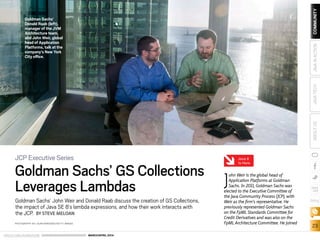 ORACLE.COM/JAVAMAGAZINE  ///////////////////////////////////////////   MARCH/APRIL 2014
23
blog
COMMUNITYJAVATECHABOUTUSJAVAINACTION
J
ohn Weir is the global head of
Application Platforms at Goldman
Sachs. In 2011, Goldman Sachs was
elected to the Executive Committee of
the Java Community Process (JCP), with
Weir as the firm’s representative. He
previously represented Goldman Sachs
on the FpML Standards Committee for
Credit Derivatives and was also on the
FpML Architecture Committee. He joined
JCP Executive Series
Goldman Sachs’ GS Collections
Leverages Lambdas
Goldman Sachs’ John Weir and Donald Raab discuss the creation of GS Collections,
the impact of Java SE 8’s lambda expressions, and how their work interacts with
the JCP. BY STEVE MELOAN
PHOTOGRAPHY BY LAURA BARISONZI/GETTY IMAGES
Goldman Sachs’
Donald Raab (left),
manager of the JVM
Architecture team,
and John Weir, global
head of Application
Platforms, talk at the
company’s New York
City office.
Java 8
Is Here
 