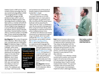 ORACLE.COM/JAVAMAGAZINE  ///////////////////////////////////////////   MARCH/APRIL 2014
24
blog
COMMUNITYJAVATECHABOUTUSJAVAINACTION
Goldman Sachs in 1997 and has held a
number of senior technology roles. He
was named technology fellow in 2004
and managing director in 2008.
Donald Raab manages the JVM
Architecture team, which is part of
the Enterprise Platforms group in the
Technology division at Goldman Sachs.
Raab serves as a member of the JSR 335
Expert Group (Lambda Expressions for
the Java Programming Language) and
is one of the alternate representatives
for Goldman Sachs on the JCP Executive
Committee. He joined Goldman Sachs in
2001 as a technical architect on the PARA
team. He was named technology fellow
in 2007 and managing director in 2013.
Java Magazine: Tell us about the genesis
of GS Collections. When did you begin
work, and what were your initial goals?
Raab: GS Collections began in 2004 as
a Goldman Sachs internal project called
CARAMEL, which stood
for collections, arrays, map
iteration library. We were
dealing with very large Java
heaps, on the order of ten
gigabytes to a hundred
gigabytes. And in these
spaces, we operated on
large collections to process
lists, sets, and maps that
had millions or even hun-
dreds of millions of ele-
ments. The codebases were
very large—with thousands
and sometimes tens of thousands of
iteration patterns implemented with
handwritten for loops.
Prior to Java SE 8, in the collec-
tions space, there was no rich API.
Developers had to re-create patterns
again and again. Our goal was to pro-
vide a functional API that would reduce
duplicate code by separating the
“what” from the “how” in a developer’s
code. We also wanted to leverage paral-
lelism using the fork/join library, allow-
ing developers to optimize performance
across multiple processor cores.
The API for GS Collections was heavily
influenced by my experiences program-
ming in Smalltalk, which had useful
methods like select, reject, and collect.
Over the years, we’ve added methods
like flatCollect, groupBy, partition,
and zip, which were influenced by
our experiences with languages like
Haskell, Ruby, and Scala. There are also
optimized replacements for
the JDK Collections classes,
like HashMap, ArrayList, and
HashSet. GS Collections is
tuned for both large- and
small-scale performance.
It’s ready for Java SE 8
lambdas today, but it also
works with Java 5 through
Java 7.
Java Magazine: Internal
iteration is a key concept
for GS Collections. Why is
it so powerful?
Raab: Internal iterators reduce errors
and hide the implementation details
of collections they’re operating across.
They relieve the developer from the
responsibility of optimizing the various
datatypes being processed. An inter-
nal iterator is passed an operation to
perform, and the iterator applies that
operation to every element in the
data collection.
For example, if one collection is being
transformed to another, and I know the
target is the same size as the source,
it can be presized in the algorithm, so
the developer doesn’t have to handle
implementation details. This approach
simplifies code and promotes reuse.
In the Java space, most developers
implement what’s called eager iteration,
Weir tackles a problem
on the whiteboard,
while Raab looks on.
REALITY CHECK
“Innovationneedsto
becarefullyvetted
bythecommunity
throughtheJSR
process.”
—JohnWeir,GlobalHead
ofApplicationPlatforms,
GoldmanSachs
 