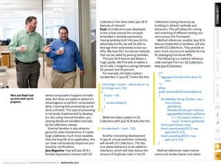 ORACLE.COM/JAVAMAGAZINE  ///////////////////////////////////////////   MARCH/APRIL 2014
25
blog
COMMUNITYJAVATECHABOUTUSJAVAINACTION
where computation happens immedi-
ately. But there are patterns where it’s
advantageous to perform computation
lazily, meaning that processing can be
done a bit later. This type of processing
is not easily implemented by develop-
ers. But using internal iteration, pro-
cessing details are handled internally
by the collections classes.
Internal iteration is also advanta-
geous for code maintenance. It makes
large codebases much more readable.
Over the long life of an application, this
can have tremendously important pro-
ductivity ramifications.
Java Magazine: How will Java SE 8’s
lambda expressions interact with GS
Collections? Are there other Java SE 8
features of interest?
Raab: GS Collections was developed
at the outset around the concepts
embodied in lambda expressions.
Having lambdas built into Java SE 8 is
absolutely terrific; we will be able to
leverage them extensively across our
APIs. We have 90+ functional methods
that can be called by passing lambdas.
This Java SE 8 feature will deliver a
huge upside. We’ll be able to delete a
lot of code. I imagine a savings between
20 percent and 30 percent.
For example, the Select pattern
handwritten in Java SE 7 looks like this:
While the Select pattern in GS
Collections with Java SE 8 looks like this:
Another interesting development
in Java 8, virtual extension methods,
will benefit GS Collections. This fea-
ture allows behaviors to be added to
interfaces, which will help reduce the
amount of duplicate code in the GS
Collections testing hierarchy by
building-in default methods and
behaviors. This will allow the mixing
and matching of different testing con-
cerns across the framework.
Method references, another Java SE 8
feature closely tied to lambdas, will also
benefit GS Collections. They provide an
even more concise and readable format
for leveraging functional APIs.
The following is a method reference
code example from our GS Collections
Kata Java 8 Solutions:
Method references make mainte-
nance and review cleaner and easier.
ListInteger results = new ArrayList();
for (Integer each : list)
{
if (each  50)
{
results.add(each);
}
}
list.select(each - each  50);
/**
* Aggregate the total order values by
item.
*/
@Test
public void totalOrderValuesByItem()
{
MutableMapString, Double map =
this.company
.getOrders()
.flatCollect(Order::getLineItems)
.aggregateBy(LineItem::getName,
() - 0.0, (result, lineItem) -
result + lineItem.getValue());
Verify.assertSize(12, map);
Assert.assertEquals(100.0, map
.get(shed), 0.0);
Assert.assertEquals(10.5, map
.get(cup), 0.0);
}
Weir and Raab fuel
up and catch up on
projects.
 