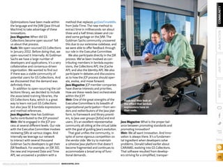 ORACLE.COM/JAVAMAGAZINE  ///////////////////////////////////////////   MARCH/APRIL 2014
26
blog
COMMUNITYJAVATECHABOUTUSJAVAINACTION
Optimizations have been made within
the language and the JVM [Java Virtual
Machine] to take advantage of these
innovations.
Java Magazine: When did GS
Collections become open source? Tell
us about that process.
Raab: We open-sourced GS Collections
in January 2012. Before doing that, we
open-sourced it internally. At Goldman
Sachs we have a large number of
developers and applications; it’s a very
collaborative and consensus-driven
organization. We wanted to find out
if there was a viable community of
potential users for GS Collections. And
we discovered that the demand was
definitely there.
In addition to open-sourcing the col-
lections library, we decided to include
the associated training libraries, the
GS Collections Kata, which is a great
way to learn not just GS Collections
but also Java SE 8 lambda expressions
and method references.
Java Magazine: How has Goldman
Sachs contributed to the JCP process?
Weir: We’re engaged in the JCP pro-
cess at several different levels. Our role
with the Executive Committee involves
reviewing JSRs at various stages. And
internally we leverage our network
to interact with several thousand
Goldman Sachs developers to get their
JSR feedback. For example, on JSR 310,
the new and improved Date and Time
API, we uncovered a problem with a
method that replaces getDateTimeMillis
from Joda-Time. The new method to
extract time in milliseconds ran about
three and a half times slower and cre-
ated some garbage on the JVM. The
Goldman Sachs community uncovered
this due to our extensive codebase, and
we were able to offer feedback through
our role in the Executive Committee.
We also participate directly in the JSR
process. We’ve been involved as con-
tributing members in lambda expres-
sions, the Collections API, the JCache
API, and also the Identity API. We also
participate in debates and discussions
as to how the JCP process should oper-
ate, evolve, and move forward.
Java Magazine: JCP member companies
have diverse interests and priorities.
How are these needs best orchestrated
within the JCP?
Weir: One of the great strengths of the
Executive Committee is its breadth of
organizational participation—from ven-
dors and redistributors of the Java plat-
form, to framework and library provid-
ers, to Java user groups [JUGs] and end
users. It’s an excellent representative
community all sitting at the virtual table
with the goal of guiding Java’s evolution.
That goal unifies the community, in
spite of some vigorous competition on
the vendor side. We try to maintain
a cohesive Java platform that doesn’t
become fragmented and continues to
accommodate a broad array of func-
tional demands.
Java Magazine: What is the proper bal-
ance between promoting standards and
promoting innovation?
Weir: We all want innovation. And inno-
vation is always there. It’s a fundamen-
tal ingredient when developers solve
problems. Donald talked earlier about
CARAMEL evolving into GS Collections.
That software resulted from develop-
ers striving for a simplified, transpar-
Raab and Weir look at
the effect that lambda
expressions have on
their code.
 