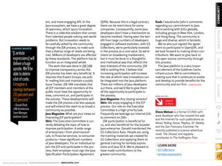 ORACLE.COM/JAVAMAGAZINE  ///////////////////////////////////////////   MARCH/APRIL 2014
27
blog
COMMUNITYJAVATECHABOUTUSJAVAINACTION
ent, and more engaging API. In the
Java ecosystem, we have a great degree
of openness, which spurs innovation.
There is a collective wisdom that comes
from talented people solving real-world
problems. But innovation needs to
be carefully vetted by the community
through the JSR process, to make sure
that a diverse range of needs are being
met. Millions of developers are affected
by these standards. The platform has to
function as an integrated whole.
The work that was done in JSR 348
to improve transparency across the
JSR process has been very beneficial. It
requires that Expert Groups use pub-
lic mailing lists and maintain a public
Issue Tracker. JSR 348 mandates that
all JCP members and members of the
public must have the opportunity to
view, comment on, and participate in
the process. These developments will
make the JSR process a lot less opaque,
and will extend the reach to as broad a
community as possible.
Java Magazine: What are your views on
improving JCP participation?
Weir: The Executive Committee is cur-
rently debating the topic of how to
improve participation. A wide range
of enterprises—from pharmaceuti-
cals, to financial services, to consumer
products—have significant numbers
of Java developers. For an individual to
join the JCP and participate in the pro-
cess, their employer must sign the Java
Specification Participation Agreement
(JSPA). Because this is a legal contract,
there can be restrictions for some
companies. Consequently, some Java
developers don’t have a mechanism to
become involved. Having seen the ben-
efit from large numbers of developers
engaged in software evolution, with GS
Collections, we’re particularly invested
in the process as a core value. So we’re
intent on broadening involvement,
but it must be done in a thoughtful
and methodical way that reflects the
best interests of the community. JSR
348 is tackling that. I believe that
increasing participation will increase
the rate at which new innovations can
be integrated into the Java platform.
There are millions of Java developers
out there, and we’d like to give them
all the opportunity to participate in
the process.
Java Magazine: Any closing remarks?
Weir: We enjoy engaging in the JCP
process. Our role on the Executive
Committee is a high-priority task.
Frequently we leverage our internal JUG
to comment on JSRs.
JSR participation is beneficial for
us, and also beneficial for the broader
Java enterprise. Donald mentioned the
GS Collections Kata. People are using
the training materials we created for
GS Collections and applying them to
general training for lambda expres-
sions and Java SE 8. We’re pleased to
have made contributions to the
greater community.
Raab: I would echo John’s comments
regarding our commitment to Java.
We’re working with JUGs globally,
including groups in New York, London,
and Hong Kong. The community is
huge and diverse, which is fantastic.
We’ve also just signed the agree-
ment to participate in OpenJDK, and
we look forward to making direct con-
tributions. We want to give back to
the open source community through
this process.
The Java platform is a very impor-
tant element of the Goldman Sachs
infrastructure. We’re committed to
making sure that it continues to evolve
and develop to provide benefits for the
community and our firm. /article
LEARN MORE
•	GS Collections
•	lambda expressions
Java 8
Is Here
MORE ON TOPIC:
Steve Meloan is a former C/UNIX soft-
ware developer who has covered the web
and the internet for such publications as
Wired, Rolling Stone, Playboy, SF Weekly,
and the San Francisco Examiner. He
recently published a science-adventure
novel, The Shroud, and regularly
contributes to The Huffington Post.
CHANGE MAKER
“[Lambda
expressions]will
deliverahuge
upside.We’llbe
abletodelete
alotofcode.
Iimaginea
savingsbetween
20percentand
30percent.”
—DonaldRaab,
JVMArchitecture
TeamManager,
GoldmanSachs
 