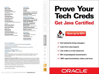 ORACLE.COM/JAVAMAGAZINE  ///////////////////////////////////////////   MARCH/APRIL 2014
JAVATECH
02
COMMUNITYJAVAINACTIONABOUTUS
blog
EDITORIAL
Editor in Chief
Caroline Kvitka
Community Editors
Cassandra Clark, Sonya Barry,
Yolande Poirier
Java in Action Editor
Michelle Kovac
Technology Editors
Janice Heiss, Tori Wieldt
Contributing Writer
Kevin Farnham
Contributing Editors
Claire Breen, Blair Campbell, Karen Perkins
DESIGN
Senior Creative Director
Francisco G Delgadillo
Senior Design Director
Suemi Lam
Design Director
Richard Merchán
Contributing Designers
Jaime Ferrand, Arianna Pucherelli
Production Designers
Sheila Brennan, Kathy Cygnarowicz
PUBLISHING
Vice President
Jeff Spicer
Publisher
Jennifer Hamilton +1.650.506.3794
Associate Publisher and Audience
Development Director
Karin Kinnear +1.650.506.1985
ADVERTISING SALES
President, Sprocket Media
Kyle Walkenhorst +1.323.340.8585
Western and Central US, LAD, and
Canada, Sprocket Media
Tom Cometa +1.510.339.2403
Eastern US and EMEA/APAC,
Sprocket Media
Mark Makinney +1.805.709.4745
Advertising Sales Assistant
Cindy Elhaj +1.626.396.9400 x 201
Mailing-List Rentals
Contact your sales representative.
RESOURCES
Oracle Products
+1.800.367.8674 (US/Canada)
Oracle Services
+1.888.283.0591 (US)
Oracle Press Books
oraclepressbooks.com
ARTICLE SUBMISSION
If you are interested in submitting an article, please e-mail the editors.
SUBSCRIPTION INFORMATION
Subscriptions are complimentary for qualified individuals who complete the
subscription form.
MAGAZINE CUSTOMER SERVICE
java@halldata.com  Phone +1.847.763.9635
PRIVACY
Oracle Publishing allows sharing of its mailing list with selected third parties. If you prefer
that your mailing address or e-mail address not be included in this program, contact
Customer Service.
Copyright © 2014, Oracle and/or its affiliates. All Rights Reserved. No part of this publication may be reprinted or otherwise
reproduced without permission from the editors. JAVA MAGAZINE IS PROVIDED ON AN “AS IS” BASIS. ORACLE EXPRESSLY
DISCLAIMS ALL WARRANTIES, WHETHER EXPRESS OR IMPLIED. IN NO EVENT SHALL ORACLE BE LIABLE FOR ANY
DAMAGES OF ANY KIND ARISING FROM YOUR USE OF OR RELIANCE ON ANY INFORMATION PROVIDED HEREIN. The
information is intended to outline our general product direction. It is intended for information purposes only, and may not be
incorporated into any contract. It is not a commitment to deliver any material, code, or functionality, and should not be relied
upon in making purchasing decisions. The development, release, and timing of any features or functionality described for Oracle’s
products remains at the sole discretion of Oracle. Oracle and Java are registered trademarks of Oracle Corporation and/or its
affiliates. Other names may be trademarks of their respective owners.
Java Magazine is published bimonthly with a free subscription price by
Oracle, 500 Oracle Parkway, MS OPL-3C, Redwood City, CA 94065-1600.
Digital Publishing by GTxcel
 