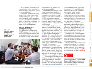 ORACLE.COM/JAVAMAGAZINE  ///////////////////////////////////////////   MARCH/APRIL 2014
32
COMMUNITYJAVAINACTIONJAVATECHABOUTUS
blog
“The backbone of tomorrow’s smart
cities is the distribution network of the
electrical utility,” Lima explains. “Java is
the connecting fabric.”
Spina predicts that Brazil will deploy
as many as 60 million smart meters
over the next 10 years. “Java is a good
fit for this massive project because it is
available both on the embedded devices
and on the server side,” Lima adds. “It’s
the same technology, the same lan-
guage, and the same feature set.”
JAVA 8 IN THE WORLD OF
CONNECTED DEVICES
V2COM has come a long way since
2002. Today, with more than 1 million
devices connected to its platform, the
company is a significant contributor to
the Internet of Things, which Gartner
predicts will include 26 billion con-
nected devices by 2020.
Beyond the modernization of Brazil’s
energy infrastructure, says Spina,
Java will play a key role in connecting
and enabling the Internet of Things
on a global scale. In the meantime, as
V2COM’s distributed computing
model transforms the energy sector,
embedded Java technology is estab-
lishing new patterns and precedents for
many industries.
For example, just as Java took com-
plexity out of processes and operat-
ing systems, it will eventually simplify
networks and network protocols. “Lots
of devices utilize proprietary networks.
But with Java, we can standardize,”
says Spina. “The almost 10 million Java
developers can easily start program-
ming for the Internet of Things without
having to learn a lot of complex net-
work protocols. Today programming
mobile apps is cool. Tomorrow it will be
Internet of Things solutions.”
New features in Java ME 8 are par-
ticularly important to this development.
“Java 8 permits a distinct separation of
services,” Spina continues, “along with
modularization so we can run different
services on the same virtual machines,
with a clearer boundary between them.”
It’s no coincidence that these features
that are so valuable in delivering smart
grid technology are now part of Java
ME 8. V2COM shares its expertise as a
member of the Executive Committee of
Oracle’s Java Community Process (JCP).
Through the JCP, V2COM contributed
key concepts to the Java ME 8 specifi-
cation. (See the “V2COM and the Java
Community Process” sidebar.)
V2COM’s work with Java took a
refreshing turn when company directors
realized they could use the same distrib-
uted infrastructure to accurately monitor
and control refrigerator temperatures—a
crucial variable in brewing beer.
“Our home-brew project is just one
example of how flexible this technol-
ogy can be,” Lima says. “In addition to
monitoring beer temperature, it could
be used in medical laboratories to con-
trol the temperature of vaccines or in
other sensitive environments.”
Whether V2COM is monitoring elec-
trical usage, the temperature of beer, or
movements in a video field, it uses the
same basic Java infrastructure to com-
municate between the end devices and
the central controllers.
“It’s the same set of Java services up to
the application layer on the embedded
device,” Lima summarizes. “In the fast-
growing Internet of Things, Java can be
the common connecting technology for
all these possible use cases.” /article
Based in Santa Barbara, California, David
Baum and Ed Baum write about innova-
tive businesses, emerging technologies,
and compelling lifestyles.
Java 8
Is Here
MORE ON TOPIC:
Left to right:
Guilherme Vallerini,
Lima, and Spina
taste the beer they
make at V2COM’s
headquarters.
 