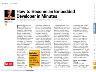 ORACLE.COM/JAVAMAGAZINE  ///////////////////////////////////////////   MARCH/APRIL 2014
JAVATECH
33
COMMUNITYJAVAINACTIONABOUTUS
blog
//new to java /
In my 10 years as a Java
evangelist, I’ve never been
more excited about a Java
release. Not only is Java 8 a
great release with cool new
features in the language
itself, but it also provides
great things on the embed-
ded side, great optimizations,
and really small specifica-
tions. If you are a Java devel-
oper and ready to jump with
me into the new wave of
machine-to-machine
technology—better said, into
programming the
next big thing—
let’s get started
with the Internet of
Things (IoT).
Before you
get started with
embedded pro-
gramming, you
need to under-
stand exactly what
you are planning
to build and where you are
planning to run your applica-
tion. This is critical, because
there are different flavors of
embedded Java that will fit
your needs perfectly.
If you are looking to build
applications similar to the
ones you run on your desktop,
or if you are looking for great
UIs, you need to take a look
at Oracle Java SE Embedded,
which is derived from Java SE.
It supports the same plat-
forms and functionality as Java
SE. Additionally, it
provides specific
features and sup-
ports additional
platforms, it has
small-footprint Java
runtime environ-
ments (JREs), it
supports headless
configurations,
and it has memory
optimizations.
On the other hand, if you
are looking for an easy way to
connect peripherals, such as
switches, sensors, motors,
and the like, Oracle Java ME
Embedded is your best bet.
It has the Device Access API,
which defines APIs for some
of the most common periph-
eral devices that can be found
in embedded platforms:
general-purpose input/output
(GPIO), inter-integrated circuit
(I2
C) bus, serial peripheral
interface (SPI) bus, analog-
to-digital converter (ADC),
digital-to-analog converter
(DAC), universal asynchronous
receiver/transmitter (UART),
memory-mapped input/out-
put (MMIO), AT command
devices, watchdog timers,
pulse counters, pulse-width
modulation (PWM) genera-
tors, and generic devices.
The Device Access API is
not present in Oracle Java SE
Embedded (at least not yet),
so if you still want to use
Oracle Java SE Embedded and
also work with peripherals,
you have to rely on external
APIs, such as Pi4J.
In term of devices,
embedded Java covers an
extremely wide range from
conventional Java SE desk-
top and server platforms
to the STMicroelectronics
STM32F4DISCOVERY board,
Raspberry Pi, and Windows.
For this article, I’m going to
use the Raspberry Pi, not only
because it’s a very powerful
credit-card-size single-board
computer, but also because
it’s very affordable. The latest
model costs only US$35.
Getting Your Raspberry
Pi Ready
In order to boot, the
Raspberry Pi requires a Linux
image on a Secure Digital
How to Become an Embedded
Developer in Minutes
Jump into programming the next big thing using embedded Java.
ANGELACAICEDO
BIO
Java 8
Is Here
SHARED ROOTS
OracleJava
SEEmbedded
supportsthe
sameplatforms
andfunctionality
asJavaSE.
 