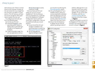 ORACLE.COM/JAVAMAGAZINE  ///////////////////////////////////////////   MARCH/APRIL 2014
JAVATECH
34
COMMUNITYJAVAINACTIONABOUTUS
blog
//new to java /
(SD) memory card. There is no hard
drive for the computer. Instead, an
SD card stores the Linux image that
the computer runs when it is pow-
ered on. This SD memory card also
acts as the storage for other appli-
cations loaded onto the card.
To configure your SD card, per-
form the following steps:
1.	 Format your SD card.
2.	 Download Raspbian, a free
operating system based on
Debian that is optimized spe-
cifically for the Raspberry Pi
hardware.
3.	 Create a bootable image. You
can use applications such as
Win32 Disk Imager to easily
create your image.
Once you have your SD card
ready, you can turn on your
Raspberry Pi. The first time you
boot your Raspberry Pi, it will take
you to the Raspberry Pi Software
Configuration Tool to perform
some basic configuration. Here are
the additional tasks you should
perform:
1.	 Ensure that all the SD card
storage is available to the
operating system by selecting
the Expand Filesystem option.
2.	 Set the language and
regional setting to match
your location by selecting the
Internationalisation option.
3.	 Set up the Raspberry Pi as a
headless (that is, without a
monitor attached) embedded
device by allowing access via
Secure Shell (SSH). To config-
ure this, select the Advanced
option from the main menu.
4.	 Ensure that the Raspberry
Pi always has the same IP
address by setting a static IP
address. Although this is not
required, I find it very useful
when using the Raspberry Pi
headless. To set up the static
IP address, edit the /etc/
network/interfaces file. An
example of this file is shown
in Figure 1.
Now you are ready to connect to
the Raspberry Pi. One option is to
use PuTTY. An example of how to
connect is shown in Figure 2.
Figure 1 Figure 2
 