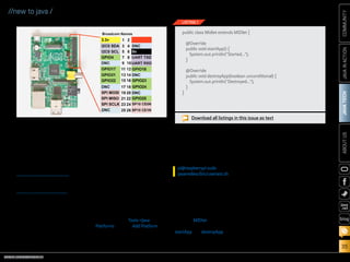 ORACLE.COM/JAVAMAGAZINE  ///////////////////////////////////////////   MARCH/APRIL 2014
JAVATECH
35
COMMUNITYJAVAINACTIONABOUTUS
blog
//new to java /
Installing Embedded Java on the
Raspberry Pi
Now, this is where you decide the
kind of application you want to
run on your device. I personally
love having fun with peripherals,
so in this article I’m going to use
Oracle Java ME Embedded, so I can
leverage the Device Access API.
But remember, you can also run
Oracle Java SE Embedded on your
Raspberry Pi.
Installing the Oracle Java ME
Embedded binary on the Raspberry
Pi is very simple. Just use FTP to
transfer the Raspberry Pi distribu-
tion zip file from your desktop to
the Raspberry Pi over the SSH con-
nection. Then unzip the file into a
new directory, and you’re done.
Putting Things Together
One great option for creating your
embedded application is using the
NetBeans IDE with the Java ME
SDK. Combining these two allows
you to test your application, even
before you run it on your device, by
using an emulator. You will be able
to automatically transfer your code
and execute it on your Raspberry Pi,
and you can even debug it on the
fly. All you need to ensure is that
the Java ME SDK is part of the Java
platforms on your IDE. You need
to enable the SDK in the NetBeans
IDE by selecting Tools-Java
Platforms, clicking Add Platform,
and then specifying the directory
that contains the SDK.
In order to remotely manage your
embedded applications on your
Raspberry Pi, you need to have the
Application Management System
(AMS) running. Through SSH, sim-
ply execute the following command:
Your First Embedded App
Oracle Java ME Embedded applica-
tions look exactly like other Java ME
applications. Listing 1 shows the
simplest example you can have.
Your application must inherit
from the MIDlet class, and it should
override two lifecycle methods:
startApp and destroyApp. These two
methods will be invoked when the
application gets started and just
before it gets destroyed. The code
in Listing 1 just prints a text mes-
sage on the device console.
Turning on the Lights!
Now let’s do something a bit more
interesting, such as turning an LED
on and off by pressing a switch.
First, let’s have a look at the GPIO
pins on the Raspberry Pi (see
Figure 3).
The GPIO connector has a num-
ber of different types of connec-
tions on it:
■■ GPIO pins
■■ I2
C pins
■■ SPI pins
■■ Serial Rx and Tx pins
This means that we have several
options for where to connect our
pi@raspberrypi sudo
javame8ea/bin/usertest.sh
Download all listings in this issue as text
public class Midlet extends MIDlet {
@Override
public void startApp() {
System.out.println(Started...);
}
@Override
public void destroyApp(boolean unconditional) {
System.out.println(Destroyed...);
}
}
LISTING 1
Figure 3
 