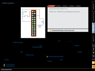 ORACLE.COM/JAVAMAGAZINE  ///////////////////////////////////////////   MARCH/APRIL 2014
JAVATECH
36
COMMUNITYJAVAINACTIONABOUTUS
blog
//new to java /
LED and switch; any of the
GPIO pins will work fine.
Just make a note of the pin
number and ID for each
device, because you will
need this information to
reference each device from
your code.
Let’s do some basic
soldering and create the
circuit shown in Figure 4.
Note that we are connect-
ing the LED to pin 16
(GPIO 23) and the switch
to pin 11 (GPIO 17). A cou-
ple of resistors are added
to make sure the volt-
age levels are within the
required range.
Now let’s have a look
at the program. In the
Device Access API, there
is a class called PeripheralManager
that allows you to connect to any
peripheral (regardless of what it is)
by using the peripheral ID, which
simplifies your coding a lot. For
example, to connect to your LED,
simply use the static method open,
and provide the pin ID 23, as shown
in Listing 2. Done!
To change the value of the LED
(to turn it on and off), use the
setValue method with the desired
value:
It really can’t get any easier.
To connect the switch, we could
potentially use the same open
method on PeripheralManager,
but because we would like to set
some configuration information,
we are going to use a slightly dif-
ferent approach. First, we create a
GPIOPinConfig object (see Listing 3),
which contains information such as
the following:
■■ Device name
■■ Pin number
■■ Direction: input, output, or both
■■ Mode: pull-up, pull-down, push-
pull, or open-drain
■■ Trigger: none, falling-edge,
rising-edge, both edges, high-
level, low-level, or both levels
■■ Initial value
Then, we call the open method
using this configuration object, as
shown in Listing 4.
We can also add listeners to the
pins, so we will get notified every
time a pin value changes. In our
case, we want to be notified when
the switch value changes, so we
can set the LED value accordingly:
Then implement the value
Changed method that will be called
when events occur, as shown in
Listing 5.
It’s also important that you close
the pins when you are done, and
also make sure you turn your LED
off (see Listing 6).
The whole class can be found
here.
Now, all we are missing is the
main MIDlet that invokes our
code. The startApp method shown
in Listing 7 will create an object
to control our two GPIO devices
(LED and switch) and listen to our
inputs, and the stopApp method
will make sure everything is closed
(stopped) properly.
Sensing Your Environment
LEDs and switches are nice, but
what is really interesting is when
we start sensing our surround-
ing environment. In the following
example, I want to show how to get
// Turn the LED on
led1.setValue(true);
button1.setInputListener(this);
Figure 4
Download all listings in this issue as text
private static final int LED1_ID = 23;
...
GPIOPin led1 = (GPIOPin) PeripheralManager.open(LED_ID);
LISTING 2 LISTING 3 LISTING 4 LISTING 5 LISTING 6
 