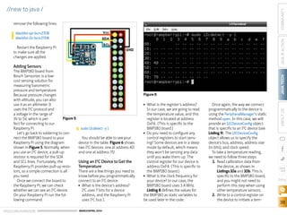ORACLE.COM/JAVAMAGAZINE  ///////////////////////////////////////////   MARCH/APRIL 2014
JAVATECH
38
COMMUNITYJAVAINACTIONABOUTUS
blog
//new to java /
remove the following lines:
Restart the Raspberry Pi
to make sure all the
changes are applied.
Adding Sensors
The BMP180 board from
Bosch Sensortec is a low-
cost sensing solution for
measuring barometric
pressure and temperature.
Because pressure changes
with altitude, you can also
use it as an altimeter. It
uses the I2
C protocol and
a voltage in the range of
3V to 5V, which is per-
fect for connecting to our
Raspberry Pi.
Let’s go back to soldering to con-
nect the BMP180 board to your
Raspberry Pi using the diagram
shown in Figure 5. Normally, when
you use an I2
C device, a pull-up
resistor is required for the SDA
and SCL lines. Fortunately, the
Raspberry Pi provides pull-up resis-
tors, so a simple connection is all
you need.
Once we connect the board to
the Raspberry Pi, we can check
whether we can see an I2
C device.
On your Raspberry Pi run the fol-
lowing command:
You should be able to see your
device in the table. Figure 6 shows
two I2
C devices: one at address 40
and one at address 70.
Using an I2
C Device to Get the
Temperature
There are a few things you need to
know before you programmatically
connect to an I2
C device:
■■ What is the device’s address?
I2
C uses 7 bits for a device
address, and the Raspberry Pi
uses I2
C bus 1.
■■ What is the register’s address?
In our case, we are going to read
the temperature value, and this
register is located at address
0xF6. (This is specific to the
BMP180 board.)
■■ Do you need to configure any
control registers to start sens-
ing? Some devices are in a sleep
mode by default, which means
they won’t be sensing any data
until you wake them up. The
control register for our device is
address 0xF4. (This is specific to
the BMP180 board.)
■■ What is the clock frequency for
your device? In our case, the
BMP180 board uses 3.4 MHz.
Listing 8 defines the values for
the BMP180 as static variables to
be used later in the code.
Once again, the way we connect
programmatically to the device is
using the PeripheralManager’s static
method open. In this case, we will
provide an I2CDeviceConfig object
that is specific to an I2
C device (see
Listing 9). The I2CDeviceConfig
object allows us to specify the
device’s bus, address, address size
(in bits), and clock speed.
To take a temperature reading,
we need to follow three steps:
1.	 Read calibration data from
the device, as shown in
Listings 10a and 10b. This is
specific to the BMP180 board,
and you might not need to
perform this step when using
other temperature sensors.
2.	 Write to a control register on
the device to initiate a tem-
blacklist spi-bcm2708
blacklist i2c-bcm2708
sudo i2cdetect -y 1
Figure 6
Figure 5
 