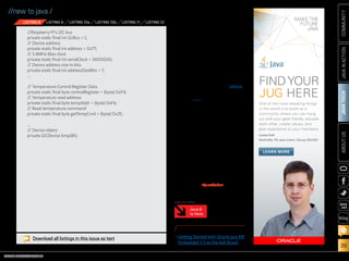 ORACLE.COM/JAVAMAGAZINE  ///////////////////////////////////////////   MARCH/APRIL 2014
JAVATECH
39
COMMUNITYJAVAINACTIONABOUTUS
blog
//new to java /
perature measurement (see
Listing 11).
3.	 Read the uncompensated
temperature as a two-byte
word, and use the calibration
constants to determine the
true temperature, as shown in
Listing 12. (Once again, this is
specific to this sensor.)
Finally, the temperature in
Celsius will be stored in the celsius
variable. You can find the entire
program here.
As an exercise, you can extend
the program to read the pressure,
the altitude, or both.
Conclusion
This article took you through the
steps required to start creating
embedded Java applications by
showing real examples of how to
use GPIO and the I2
C devices. Now
it’s your turn to find more devices
that you would like to connect to
your Raspberry Pi so you can have
fun with embedded Java on the
Raspberry Pi. /article
LEARN MORE
•	Getting Started with Oracle Java ME
Embedded 3.3 on the Keil Board
Java 8
Is Here
MORE ON TOPIC:
Download all listings in this issue as text
//Raspberry Pi's I2C bus
private static final int i2cBus = 1;
// Device address
private static final int address = 0x77;
// 3.4MHz Max clock
private static final int serialClock = 3400000;
// Device address size in bits
private static final int addressSizeBits = 7;
...
// Temperature Control Register Data
private static final byte controlRegister = (byte) 0xF4;
// Temperature read address
private static final byte tempAddr = (byte) 0xF6;
// Read temperature command
private static final byte getTempCmd = (byte) 0x2E;
...
// Device object
private I2CDevice bmp180;
LISTING 8 LISTING 9 LISTING 10a LISTING 10b LISTING 11 LISTING 12
One of the most elevating things
in the world is to build up a
community where you can hang
out with your geek friends, educate
each other, create values, and
give experience to your members.
CsabaToth
Nashville,TN Java Users' Group (NJUG)
FINDYOUR
JUG HERE
LEARN MORE
 
