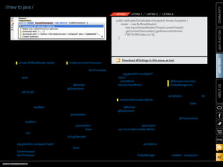 ORACLE.COM/JAVAMAGAZINE  ///////////////////////////////////////////   MARCH/APRIL 2014
JAVATECH
42
COMMUNITYJAVAINACTIONABOUTUS
blog
//new to java /
to the class to declare the
reader:
5.	 Provide an implementation for
reading the CSV file by adding
the open method shown in
Listing 1.
For this example, the CSV
file must be placed within
the META-INF directory of the
application, which resides at
the root of the application
source packages.
6.	 Override the readItem method
and replace with the code
shown in Listing 2. Resolve
imports.
The readItem method is
responsible for reading the
next item from the stream,
with a null indicating the end
of the stream.
7.	Add a new Java class to the
org.glassfish.movieplex7.batch
package, and name it
SalesProcessor. Implement
ItemProcessor by adding
the following to the class
definition:
Implementing ItemProcessor
allows the class to operate on
an input item and produce an
output item.
8.	 Add @Named and
@Dependent class-level anno-
tations, and resolve imports.
Click the yellow lightbulb,
and choose Implement all
abstract methods, as shown
in Figure 1.
9.	 Change the implementation
of processItem to match that
shown in Listing 3 and resolve
imports.
The processItem method
creates a new Sales object,
and then it creates a
StringTokenizer that is used
to parse through each item
within the object passed in.
The Sales object is populated
with the processed item value
and then returned.
10.	 Create a new Java class within
the org.glassfish.movieplex7
.batch package, and name
it SalesWriter. Extend
AbstractItemWriter by add-
ing the following to the class
definition:
11.	 Add @Named and
@Dependent class-level anno-
tations, and then resolve
imports.
12.	 Click the yellow lightbulb to
add the import for javax.batch
.api.chunk.AbstractItemWriter.
Once the import has been
added, click the lightbulb and
choose Implement all abstract
methods to add the writeItems
method to the class.
13.	 To gain access to the data
store, inject an EntityManager
instance into the class by add-
ing the following declaration:
14.	 Replace the code within the
writeItems method with a for
loop, which will be used for
persisting all the Sales objects
that have been aggregated
from the batch runtime, as
shown in Listing 4.
15.	 Add the @Transactional anno-
tation to the method to incor-
porate transaction control
into your method. Resolve the
imports.
Create a batch job. The next task
is to implement a procedural task
within XML. In this case, the job
will consist of one chunk that con-
tains three items. Those items
are the reader, processor,
private BufferedReader reader; implements ItemProcessor
extends AbstractItemWriter
@PersistenceContext
EntityManager em;
Figure 1
Download all listings in this issue as text
public void open(Serializable checkpoint) throws Exception {
reader = new BufferedReader(
new InputStreamReader(Thread.currentThread()
.getContextClassLoader().getResourceAsStream
(META-INF/sales.csv)));
}
LISTING 1 LISTING 2 LISTING 3 LISTING 4
 